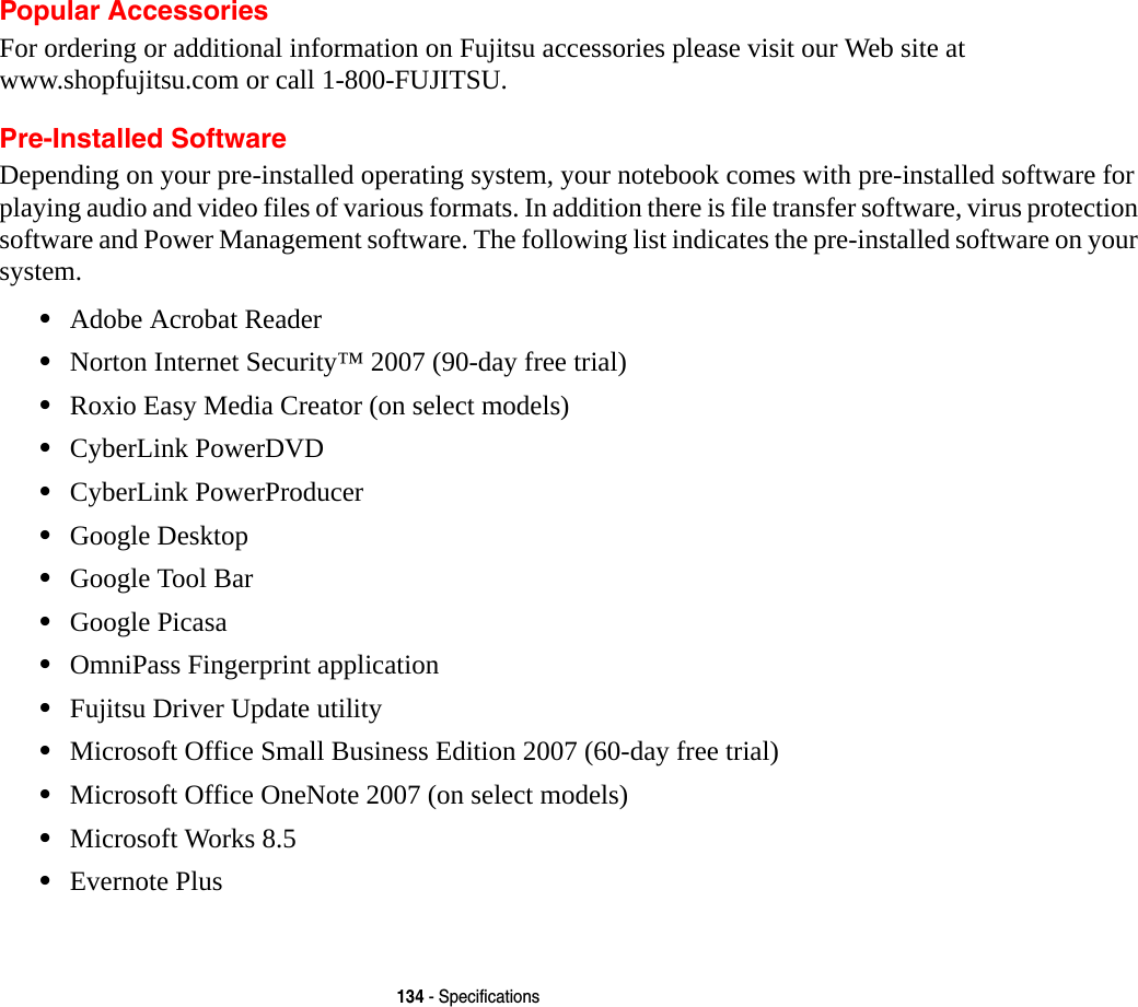 134 - SpecificationsPopular AccessoriesFor ordering or additional information on Fujitsu accessories please visit our Web site at  www.shopfujitsu.com or call 1-800-FUJITSU.Pre-Installed SoftwareDepending on your pre-installed operating system, your notebook comes with pre-installed software for playing audio and video files of various formats. In addition there is file transfer software, virus protection software and Power Management software. The following list indicates the pre-installed software on your system.&bull;Adobe Acrobat Reader&bull;Norton Internet Security&trade; 2007 (90-day free trial)&bull;Roxio Easy Media Creator (on select models)&bull;CyberLink PowerDVD&bull;CyberLink PowerProducer&bull;Google Desktop&bull;Google Tool Bar&bull;Google Picasa&bull;OmniPass Fingerprint application&bull;Fujitsu Driver Update utility&bull;Microsoft Office Small Business Edition 2007 (60-day free trial)&bull;Microsoft Office OneNote 2007 (on select models)&bull;Microsoft Works 8.5 &bull;Evernote Plus