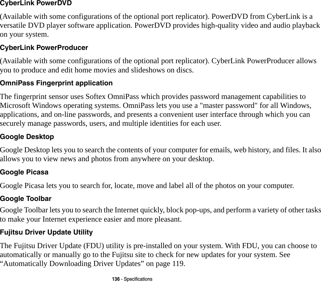 136 - SpecificationsCyberLink PowerDVD (Available with some configurations of the optional port replicator). PowerDVD from CyberLink is a versatile DVD player software application. PowerDVD provides high-quality video and audio playback on your system.CyberLink PowerProducer (Available with some configurations of the optional port replicator). CyberLink PowerProducer allows you to produce and edit home movies and slideshows on discs. OmniPass Fingerprint application The fingerprint sensor uses Softex OmniPass which provides password management capabilities to Microsoft Windows operating systems. OmniPass lets you use a "master password" for all Windows, applications, and on-line passwords, and presents a convenient user interface through which you can securely manage passwords, users, and multiple identities for each user.Google Desktop Google Desktop lets you to search the contents of your computer for emails, web history, and files. It also allows you to view news and photos from anywhere on your desktop.Google Picasa Google Picasa lets you to search for, locate, move and label all of the photos on your computer.Google Toolbar Google Toolbar lets you to search the Internet quickly, block pop-ups, and perform a variety of other tasks to make your Internet experience easier and more pleasant.Fujitsu Driver Update Utility The Fujitsu Driver Update (FDU) utility is pre-installed on your system. With FDU, you can choose to automatically or manually go to the Fujitsu site to check for new updates for your system. See &ldquo;Automatically Downloading Driver Updates&rdquo; on page 119.