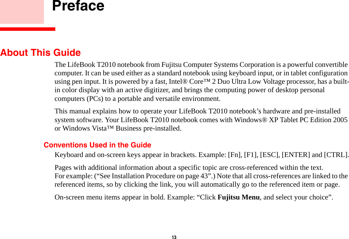 13     PrefaceAbout This GuideThe LifeBook T2010 notebook from Fujitsu Computer Systems Corporation is a powerful convertible computer. It can be used either as a standard notebook using keyboard input, or in tablet configuration using pen input. It is powered by a fast, Intel&reg; Core&trade; 2 Duo Ultra Low Voltage processor, has a built-in color display with an active digitizer, and brings the computing power of desktop personal computers (PCs) to a portable and versatile environment.This manual explains how to operate your LifeBook T2010 notebook&rsquo;s hardware and pre-installed system software. Your LifeBook T2010 notebook comes with Windows&reg; XP Tablet PC Edition 2005 or Windows Vista&trade; Business pre-installed.Conventions Used in the GuideKeyboard and on-screen keys appear in brackets. Example: [Fn], [F1], [ESC], [ENTER] and [CTRL].Pages with additional information about a specific topic are cross-referenced within the text. For example: (&ldquo;See Installation Procedure on page 43&rdquo;.) Note that all cross-references are linked to the referenced items, so by clicking the link, you will automatically go to the referenced item or page.On-screen menu items appear in bold. Example: &ldquo;Click Fujitsu Menu, and select your choice&rdquo;.