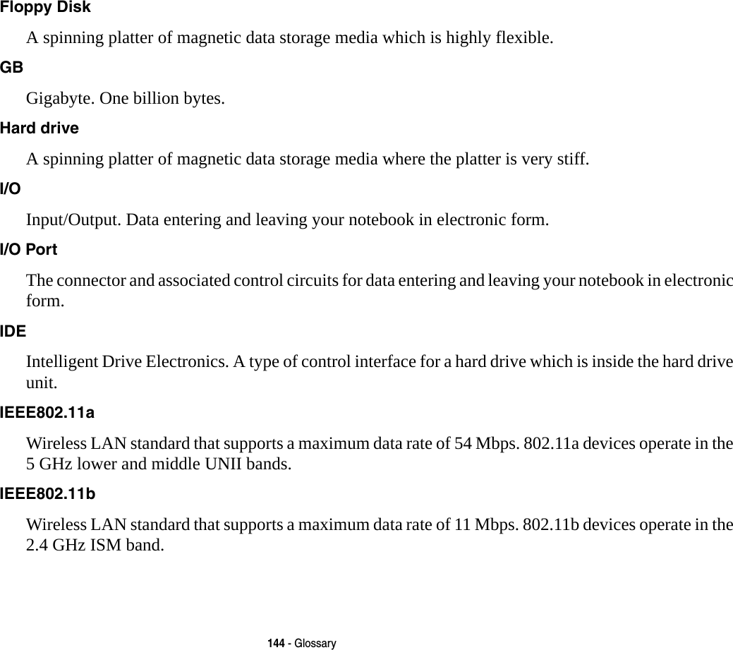 144 - GlossaryFloppy Disk A spinning platter of magnetic data storage media which is highly flexible.GB Gigabyte. One billion bytes.Hard drive A spinning platter of magnetic data storage media where the platter is very stiff.I/O Input/Output. Data entering and leaving your notebook in electronic form.I/O Port The connector and associated control circuits for data entering and leaving your notebook in electronic form.IDE Intelligent Drive Electronics. A type of control interface for a hard drive which is inside the hard drive unit.IEEE802.11a Wireless LAN standard that supports a maximum data rate of 54 Mbps. 802.11a devices operate in the 5 GHz lower and middle UNII bands. IEEE802.11b Wireless LAN standard that supports a maximum data rate of 11 Mbps. 802.11b devices operate in the 2.4 GHz ISM band. 