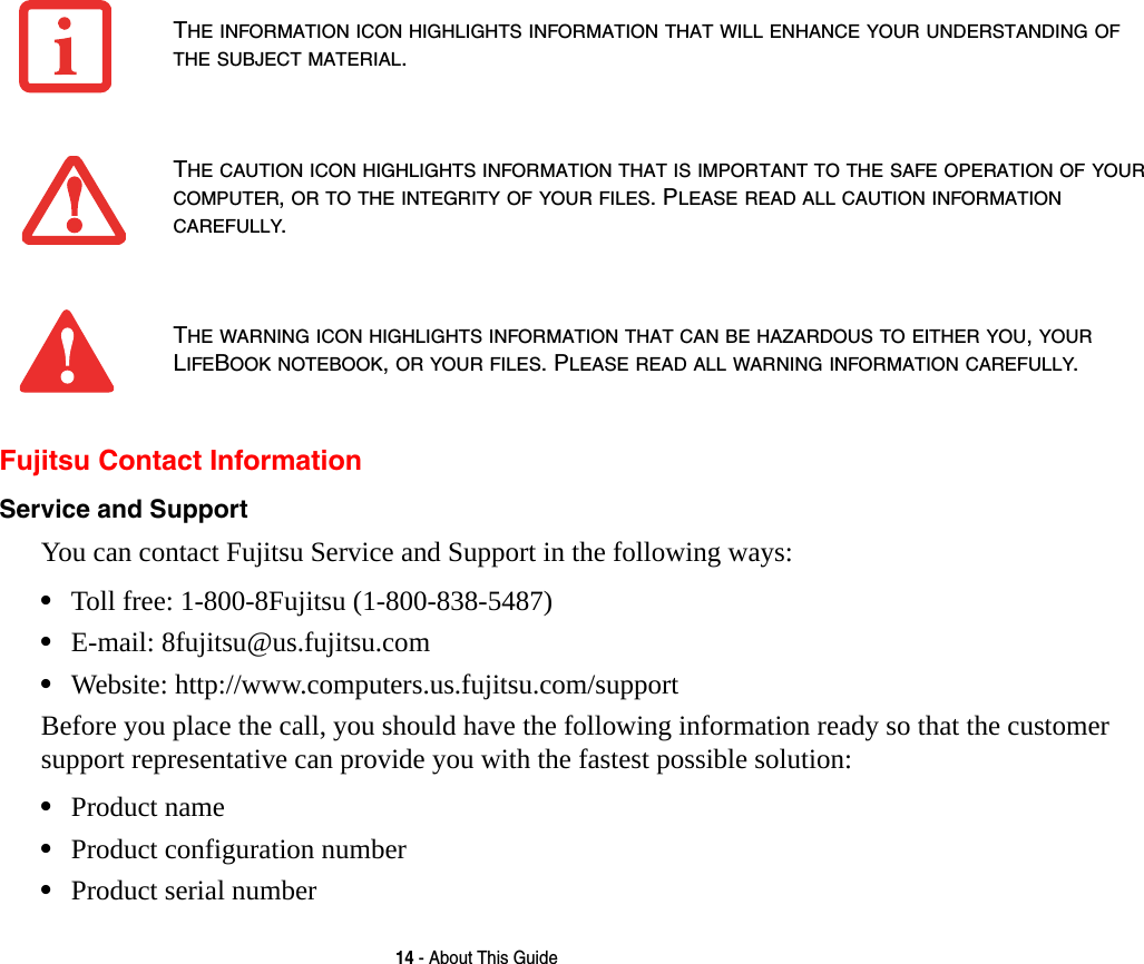 14 - About This GuideFujitsu Contact InformationService and Support You can contact Fujitsu Service and Support in the following ways:&bull;Toll free: 1-800-8Fujitsu (1-800-838-5487)&bull;E-mail: 8fujitsu@us.fujitsu.com &bull;Website: http://www.computers.us.fujitsu.com/supportBefore you place the call, you should have the following information ready so that the customer support representative can provide you with the fastest possible solution:&bull;Product name&bull;Product configuration number&bull;Product serial numberTHE INFORMATION ICON HIGHLIGHTS INFORMATION THAT WILL ENHANCE YOUR UNDERSTANDING OF THE SUBJECT MATERIAL.THE CAUTION ICON HIGHLIGHTS INFORMATION THAT IS IMPORTANT TO THE SAFE OPERATION OF YOUR COMPUTER, OR TO THE INTEGRITY OF YOUR FILES. PLEASE READ ALL CAUTION INFORMATION CAREFULLY.THE WARNING ICON HIGHLIGHTS INFORMATION THAT CAN BE HAZARDOUS TO EITHER YOU, YOUR LIFEBOOK NOTEBOOK, OR YOUR FILES. PLEASE READ ALL WARNING INFORMATION CAREFULLY.