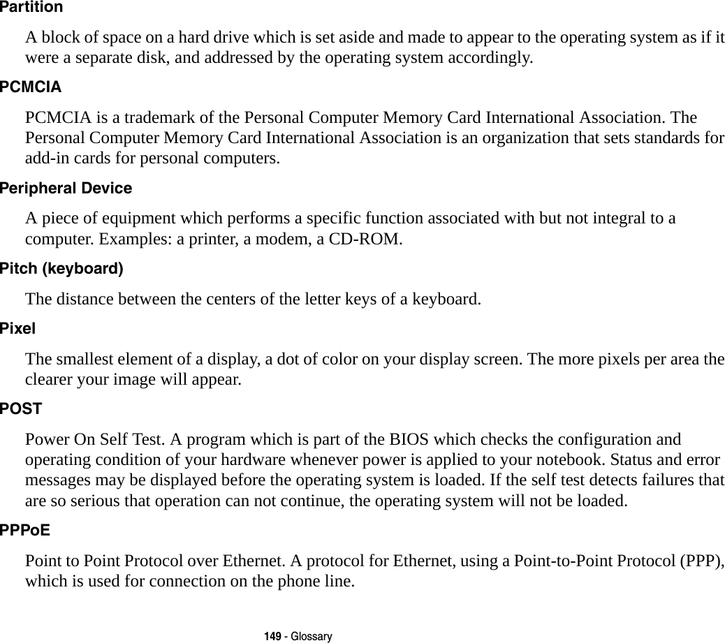 149 - GlossaryPartition A block of space on a hard drive which is set aside and made to appear to the operating system as if it were a separate disk, and addressed by the operating system accordingly.PCMCIA PCMCIA is a trademark of the Personal Computer Memory Card International Association. The Personal Computer Memory Card International Association is an organization that sets standards for add-in cards for personal computers.Peripheral Device A piece of equipment which performs a specific function associated with but not integral to a computer. Examples: a printer, a modem, a CD-ROM.Pitch (keyboard) The distance between the centers of the letter keys of a keyboard.Pixel The smallest element of a display, a dot of color on your display screen. The more pixels per area the clearer your image will appear.POST Power On Self Test. A program which is part of the BIOS which checks the configuration and operating condition of your hardware whenever power is applied to your notebook. Status and error messages may be displayed before the operating system is loaded. If the self test detects failures that are so serious that operation can not continue, the operating system will not be loaded. PPPoE Point to Point Protocol over Ethernet. A protocol for Ethernet, using a Point-to-Point Protocol (PPP), which is used for connection on the phone line.