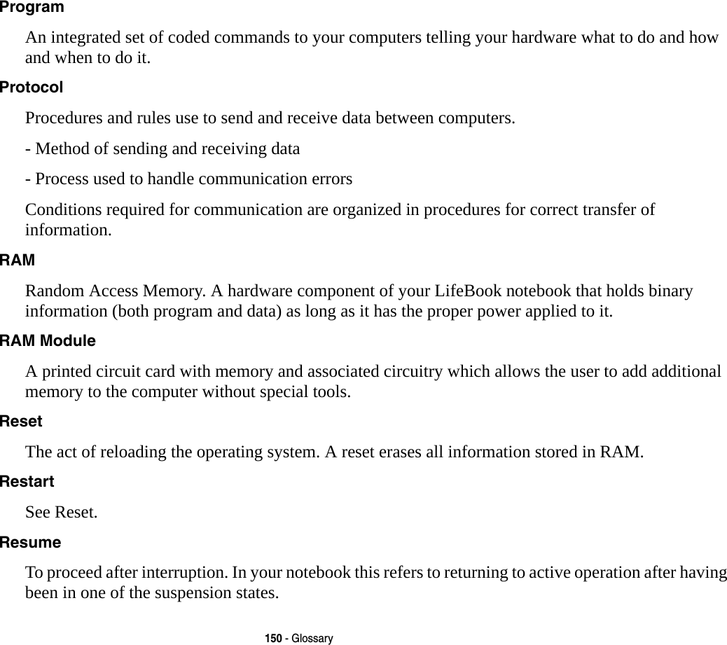 150 - GlossaryProgram An integrated set of coded commands to your computers telling your hardware what to do and how and when to do it.Protocol Procedures and rules use to send and receive data between computers.- Method of sending and receiving data- Process used to handle communication errorsConditions required for communication are organized in procedures for correct transfer of information.RAM Random Access Memory. A hardware component of your LifeBook notebook that holds binary information (both program and data) as long as it has the proper power applied to it.RAM Module A printed circuit card with memory and associated circuitry which allows the user to add additional memory to the computer without special tools.Reset The act of reloading the operating system. A reset erases all information stored in RAM.Restart See Reset.Resume To proceed after interruption. In your notebook this refers to returning to active operation after having been in one of the suspension states.