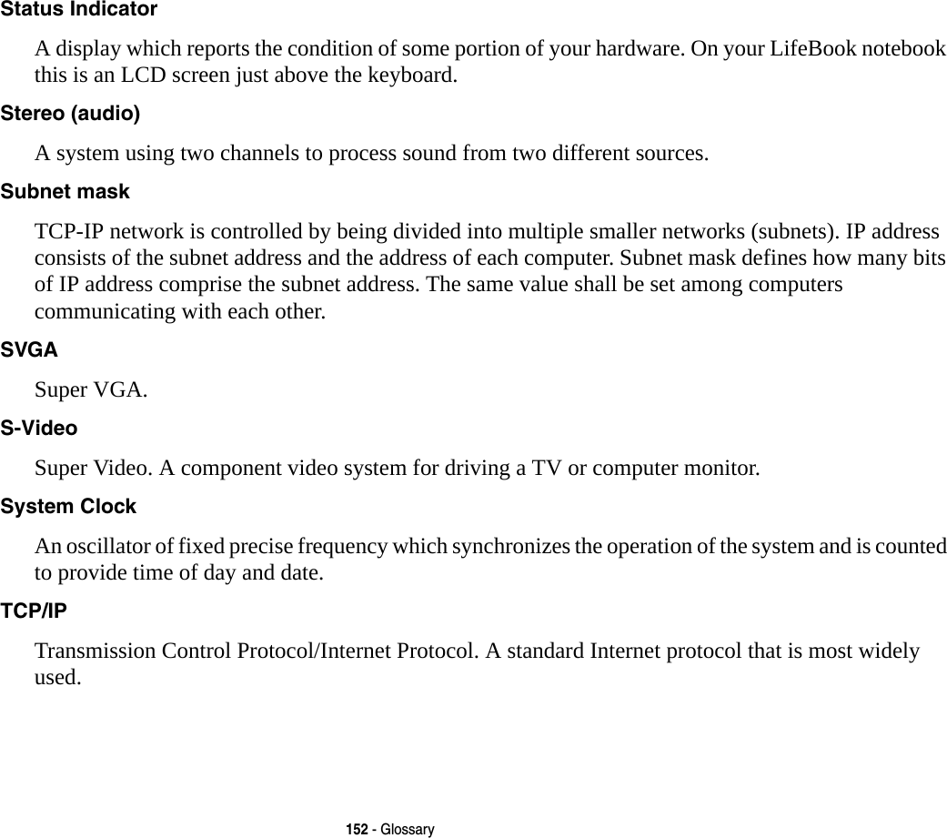 152 - GlossaryStatus Indicator A display which reports the condition of some portion of your hardware. On your LifeBook notebook this is an LCD screen just above the keyboard.Stereo (audio) A system using two channels to process sound from two different sources.Subnet mask TCP-IP network is controlled by being divided into multiple smaller networks (subnets). IP address consists of the subnet address and the address of each computer. Subnet mask defines how many bits of IP address comprise the subnet address. The same value shall be set among computers communicating with each other.SVGA Super VGA.S-Video Super Video. A component video system for driving a TV or computer monitor.System Clock An oscillator of fixed precise frequency which synchronizes the operation of the system and is counted to provide time of day and date.TCP/IP Transmission Control Protocol/Internet Protocol. A standard Internet protocol that is most widely used.