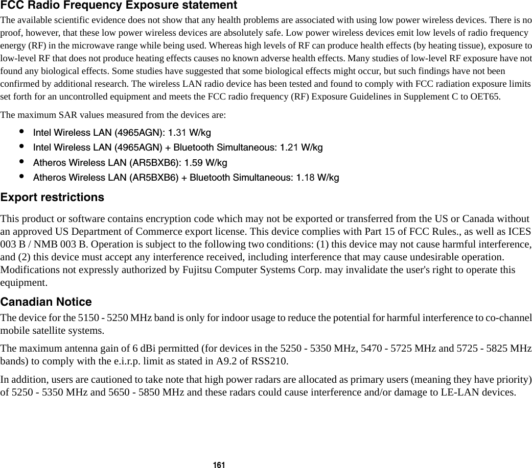 161 FCC Radio Frequency Exposure statement The available scientific evidence does not show that any health problems are associated with using low power wireless devices. There is no proof, however, that these low power wireless devices are absolutely safe. Low power wireless devices emit low levels of radio frequency energy (RF) in the microwave range while being used. Whereas high levels of RF can produce health effects (by heating tissue), exposure to low-level RF that does not produce heating effects causes no known adverse health effects. Many studies of low-level RF exposure have not found any biological effects. Some studies have suggested that some biological effects might occur, but such findings have not been confirmed by additional research. The wireless LAN radio device has been tested and found to comply with FCC radiation exposure limits set forth for an uncontrolled equipment and meets the FCC radio frequency (RF) Exposure Guidelines in Supplement C to OET65.The maximum SAR values measured from the devices are:&bull;Intel Wireless LAN (4965AGN): 1.31 W/kg&bull;Intel Wireless LAN (4965AGN) + Bluetooth Simultaneous: 1.21 W/kg&bull;Atheros Wireless LAN (AR5BXB6): 1.59 W/kg&bull;Atheros Wireless LAN (AR5BXB6) + Bluetooth Simultaneous: 1.18 W/kgExport restrictions This product or software contains encryption code which may not be exported or transferred from the US or Canada without an approved US Department of Commerce export license. This device complies with Part 15 of FCC Rules., as well as ICES 003 B / NMB 003 B. Operation is subject to the following two conditions: (1) this device may not cause harmful interference, and (2) this device must accept any interference received, including interference that may cause undesirable operation. Modifications not expressly authorized by Fujitsu Computer Systems Corp. may invalidate the user's right to operate this equipment.Canadian Notice The device for the 5150 - 5250 MHz band is only for indoor usage to reduce the potential for harmful interference to co-channel mobile satellite systems.The maximum antenna gain of 6 dBi permitted (for devices in the 5250 - 5350 MHz, 5470 - 5725 MHz and 5725 - 5825 MHz bands) to comply with the e.i.r.p. limit as stated in A9.2 of RSS210.In addition, users are cautioned to take note that high power radars are allocated as primary users (meaning they have priority) of 5250 - 5350 MHz and 5650 - 5850 MHz and these radars could cause interference and/or damage to LE-LAN devices.