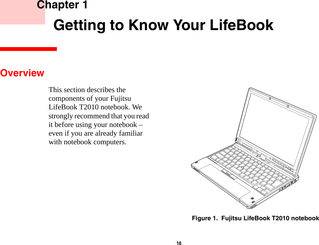 16     Chapter 1    Getting to Know Your LifeBookOverviewThis section describes the components of your Fujitsu LifeBook T2010 notebook. We strongly recommend that you read it before using your notebook &ndash; even if you are already familiar with notebook computers.Figure 1.  Fujitsu LifeBook T2010 notebook