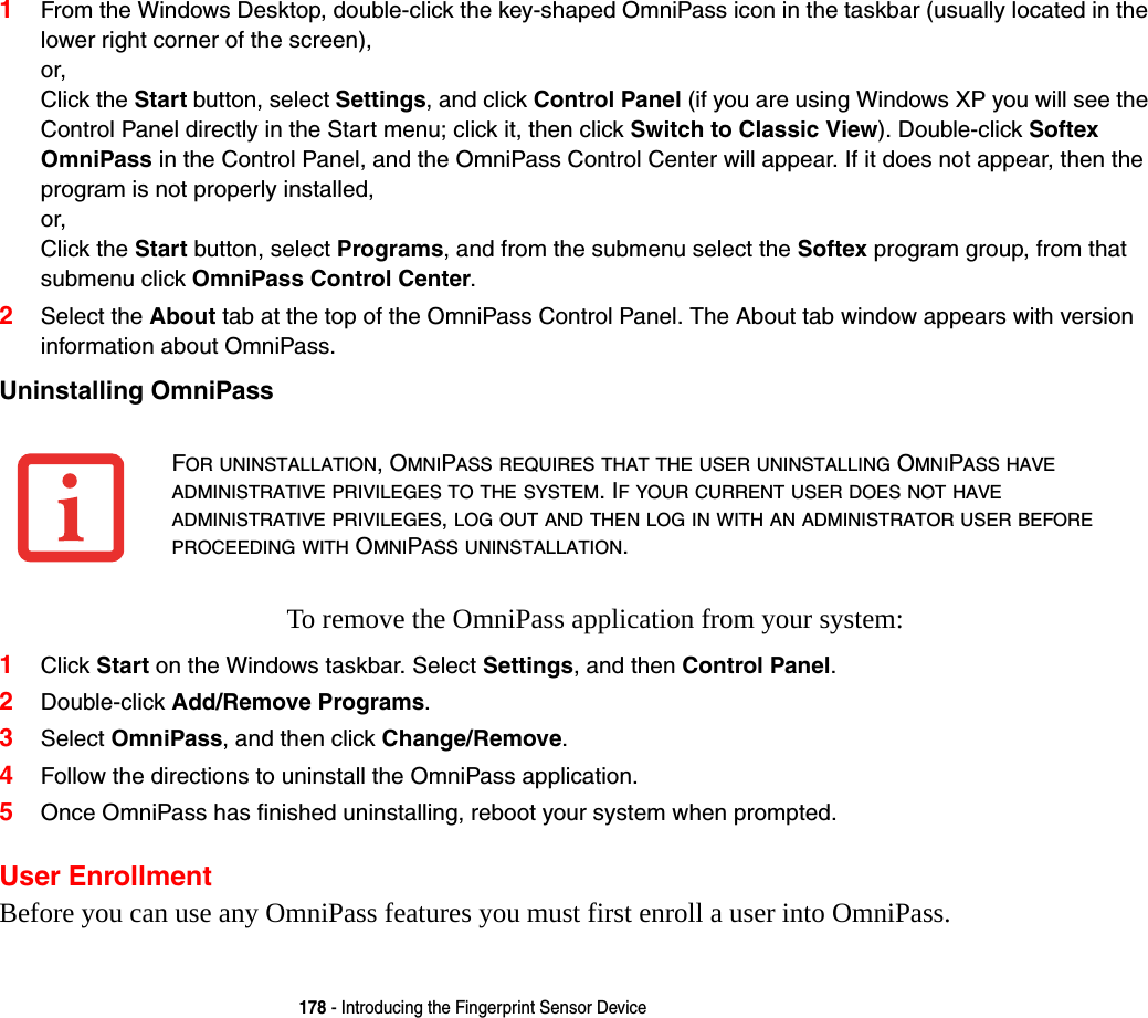 178 - Introducing the Fingerprint Sensor Device1From the Windows Desktop, double-click the key-shaped OmniPass icon in the taskbar (usually located in the lower right corner of the screen), or, Click the Start button, select Settings, and click Control Panel (if you are using Windows XP you will see the Control Panel directly in the Start menu; click it, then click Switch to Classic View). Double-click Softex OmniPass in the Control Panel, and the OmniPass Control Center will appear. If it does not appear, then the program is not properly installed, or, Click the Start button, select Programs, and from the submenu select the Softex program group, from that submenu click OmniPass Control Center.2Select the About tab at the top of the OmniPass Control Panel. The About tab window appears with version information about OmniPass.Uninstalling OmniPass To remove the OmniPass application from your system:1Click Start on the Windows taskbar. Select Settings, and then Control Panel.2Double-click Add/Remove Programs.3Select OmniPass, and then click Change/Remove.4Follow the directions to uninstall the OmniPass application.5Once OmniPass has finished uninstalling, reboot your system when prompted.User EnrollmentBefore you can use any OmniPass features you must first enroll a user into OmniPass.FOR UNINSTALLATION, OMNIPASS REQUIRES THAT THE USER UNINSTALLING OMNIPASS HAVE ADMINISTRATIVE PRIVILEGES TO THE SYSTEM. IF YOUR CURRENT USER DOES NOT HAVE ADMINISTRATIVE PRIVILEGES, LOG OUT AND THEN LOG IN WITH AN ADMINISTRATOR USER BEFORE PROCEEDING WITH OMNIPASS UNINSTALLATION.