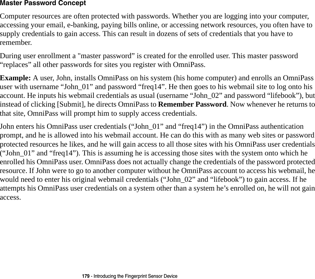 179 - Introducing the Fingerprint Sensor DeviceMaster Password Concept Computer resources are often protected with passwords. Whether you are logging into your computer, accessing your email, e-banking, paying bills online, or accessing network resources, you often have to supply credentials to gain access. This can result in dozens of sets of credentials that you have to remember.During user enrollment a "master password&rdquo; is created for the enrolled user. This master password &ldquo;replaces&rdquo; all other passwords for sites you register with OmniPass. Example: A user, John, installs OmniPass on his system (his home computer) and enrolls an OmniPass user with username &ldquo;John_01&rdquo; and password &ldquo;freq14&rdquo;. He then goes to his webmail site to log onto his account. He inputs his webmail credentials as usual (username &ldquo;John_02&rdquo; and password &ldquo;lifebook&rdquo;), but instead of clicking [Submit], he directs OmniPass to Remember Password. Now whenever he returns to that site, OmniPass will prompt him to supply access credentials. John enters his OmniPass user credentials (&ldquo;John_01&rdquo; and &ldquo;freq14&rdquo;) in the OmniPass authentication prompt, and he is allowed into his webmail account. He can do this with as many web sites or password protected resources he likes, and he will gain access to all those sites with his OmniPass user credentials (&ldquo;John_01&rdquo; and &ldquo;freq14&rdquo;). This is assuming he is accessing those sites with the system onto which he enrolled his OmniPass user. OmniPass does not actually change the credentials of the password protected resource. If John were to go to another computer without he OmniPass account to access his webmail, he would need to enter his original webmail credentials (&ldquo;John_02&rdquo; and &ldquo;lifebook&rdquo;) to gain access. If he attempts his OmniPass user credentials on a system other than a system he&rsquo;s enrolled on, he will not gain access.