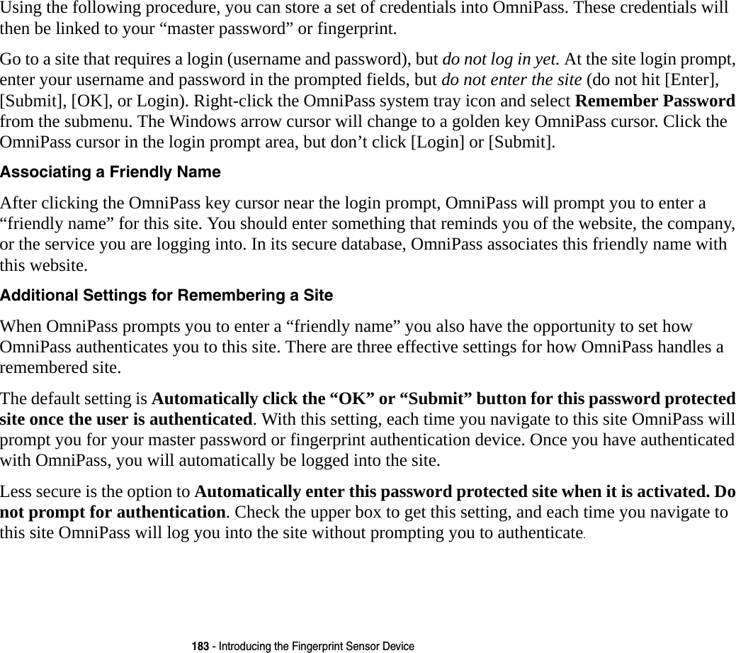 183 - Introducing the Fingerprint Sensor DeviceUsing the following procedure, you can store a set of credentials into OmniPass. These credentials will then be linked to your &ldquo;master password&rdquo; or fingerprint.Go to a site that requires a login (username and password), but do not log in yet. At the site login prompt, enter your username and password in the prompted fields, but do not enter the site (do not hit [Enter], [Submit], [OK], or Login). Right-click the OmniPass system tray icon and select Remember Password from the submenu. The Windows arrow cursor will change to a golden key OmniPass cursor. Click the OmniPass cursor in the login prompt area, but don&rsquo;t click [Login] or [Submit].Associating a Friendly Name After clicking the OmniPass key cursor near the login prompt, OmniPass will prompt you to enter a &ldquo;friendly name&rdquo; for this site. You should enter something that reminds you of the website, the company, or the service you are logging into. In its secure database, OmniPass associates this friendly name with this website.Additional Settings for Remembering a Site When OmniPass prompts you to enter a &ldquo;friendly name&rdquo; you also have the opportunity to set how OmniPass authenticates you to this site. There are three effective settings for how OmniPass handles a remembered site.The default setting is Automatically click the &ldquo;OK&rdquo; or &ldquo;Submit&rdquo; button for this password protected site once the user is authenticated. With this setting, each time you navigate to this site OmniPass will prompt you for your master password or fingerprint authentication device. Once you have authenticated with OmniPass, you will automatically be logged into the site. Less secure is the option to Automatically enter this password protected site when it is activated. Do not prompt for authentication. Check the upper box to get this setting, and each time you navigate to this site OmniPass will log you into the site without prompting you to authenticate.