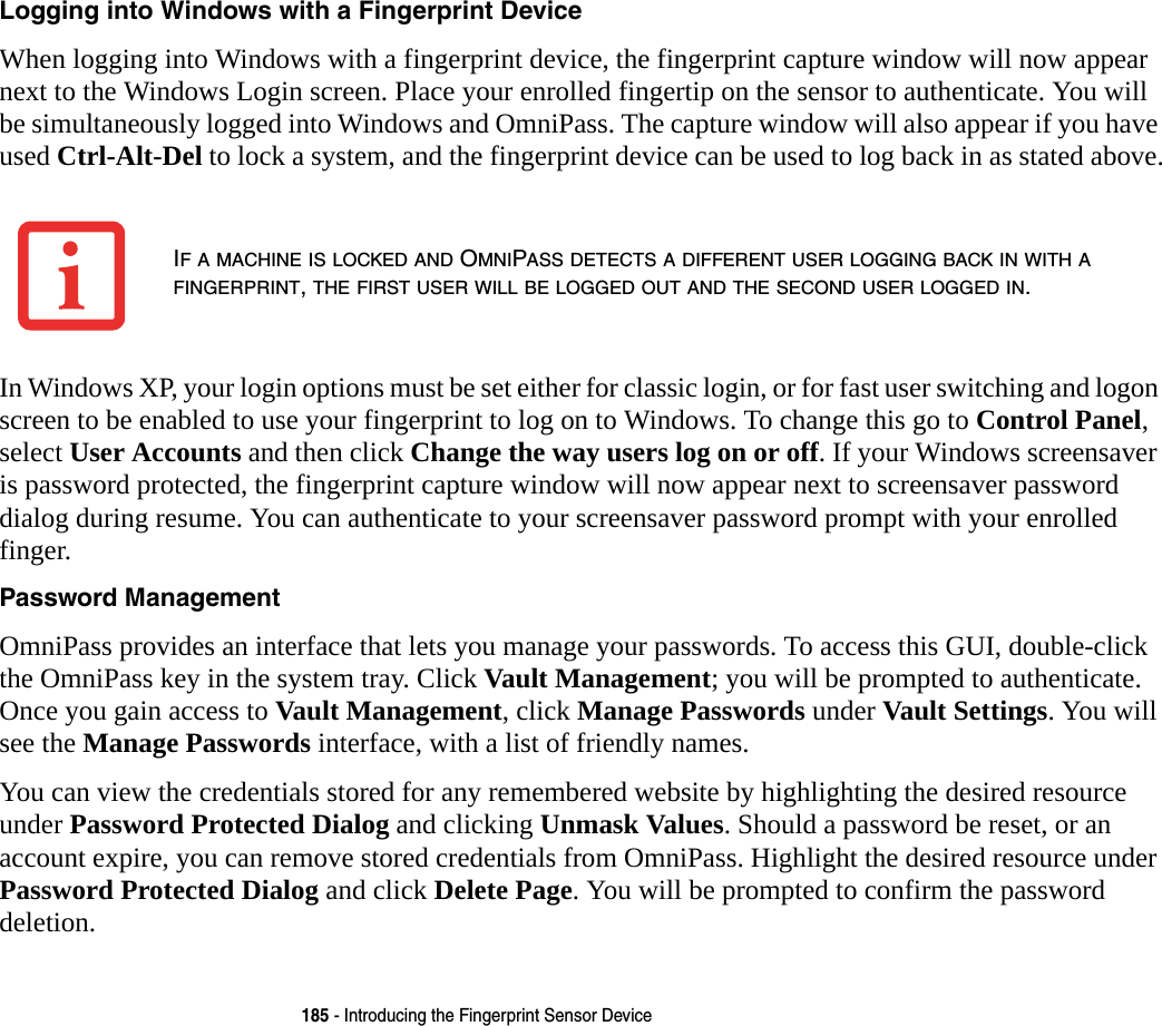 185 - Introducing the Fingerprint Sensor DeviceLogging into Windows with a Fingerprint Device When logging into Windows with a fingerprint device, the fingerprint capture window will now appear next to the Windows Login screen. Place your enrolled fingertip on the sensor to authenticate. You will be simultaneously logged into Windows and OmniPass. The capture window will also appear if you have used Ctrl-Alt-Del to lock a system, and the fingerprint device can be used to log back in as stated above.In Windows XP, your login options must be set either for classic login, or for fast user switching and logon screen to be enabled to use your fingerprint to log on to Windows. To change this go to Control Panel, select User Accounts and then click Change the way users log on or off. If your Windows screensaver is password protected, the fingerprint capture window will now appear next to screensaver password dialog during resume. You can authenticate to your screensaver password prompt with your enrolled finger.Password Management OmniPass provides an interface that lets you manage your passwords. To access this GUI, double-click the OmniPass key in the system tray. Click Vault Management; you will be prompted to authenticate. Once you gain access to Vault Management, click Manage Passwords under Vault Settings. You will see the Manage Passwords interface, with a list of friendly names.You can view the credentials stored for any remembered website by highlighting the desired resource under Password Protected Dialog and clicking Unmask Values. Should a password be reset, or an account expire, you can remove stored credentials from OmniPass. Highlight the desired resource under Password Protected Dialog and click Delete Page. You will be prompted to confirm the password deletion.IF A MACHINE IS LOCKED AND OMNIPASS DETECTS A DIFFERENT USER LOGGING BACK IN WITH A FINGERPRINT, THE FIRST USER WILL BE LOGGED OUT AND THE SECOND USER LOGGED IN.