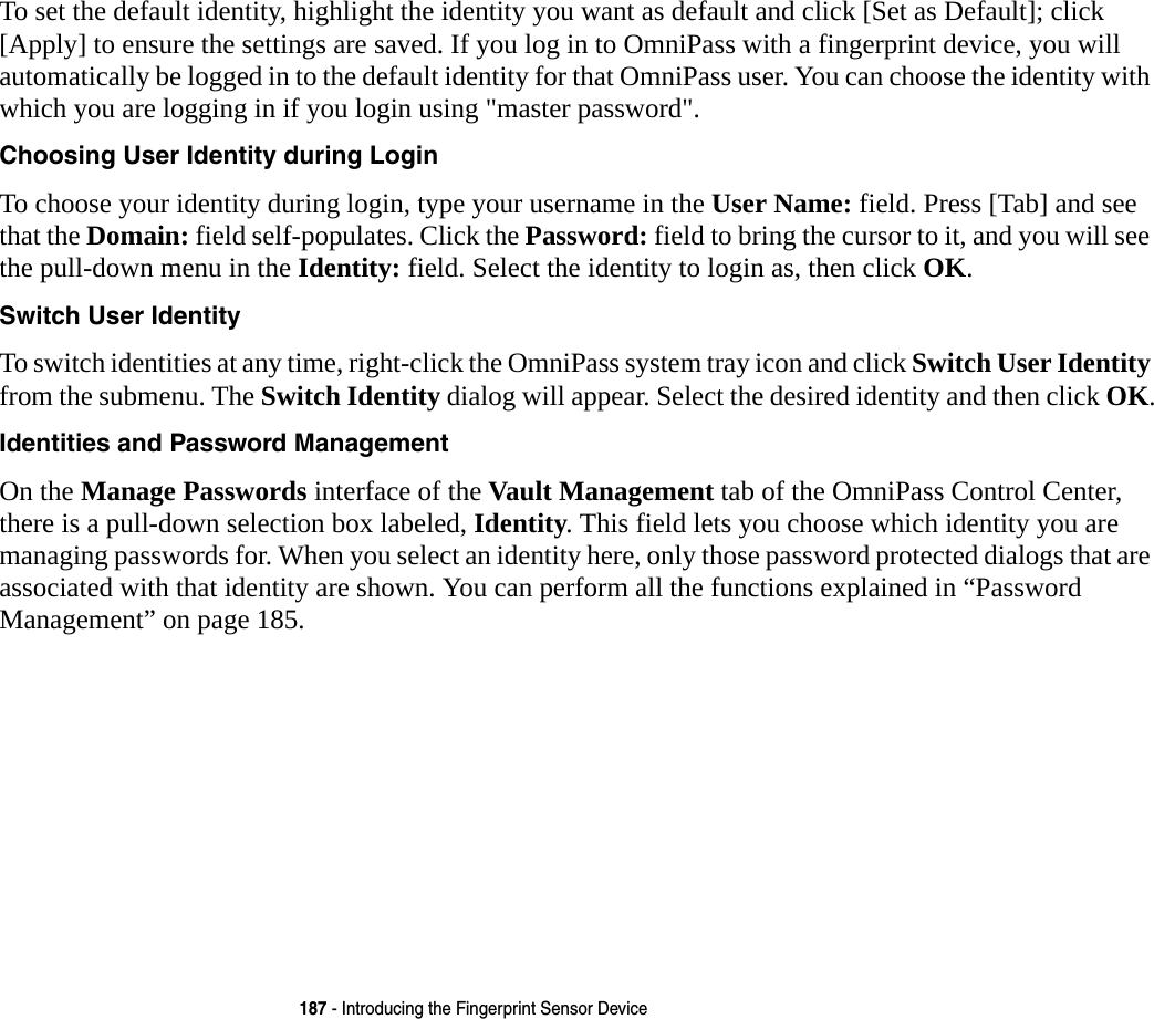 187 - Introducing the Fingerprint Sensor DeviceTo set the default identity, highlight the identity you want as default and click [Set as Default]; click [Apply] to ensure the settings are saved. If you log in to OmniPass with a fingerprint device, you will automatically be logged in to the default identity for that OmniPass user. You can choose the identity with which you are logging in if you login using "master password".Choosing User Identity during Login To choose your identity during login, type your username in the User Name: field. Press [Tab] and see that the Domain: field self-populates. Click the Password: field to bring the cursor to it, and you will see the pull-down menu in the Identity: field. Select the identity to login as, then click OK.Switch User Identity To switch identities at any time, right-click the OmniPass system tray icon and click Switch User Identity from the submenu. The Switch Identity dialog will appear. Select the desired identity and then click OK.Identities and Password Management On the Manage Passwords interface of the Vault Management tab of the OmniPass Control Center, there is a pull-down selection box labeled, Identity. This field lets you choose which identity you are managing passwords for. When you select an identity here, only those password protected dialogs that are associated with that identity are shown. You can perform all the functions explained in &ldquo;Password Management&rdquo; on page 185.
