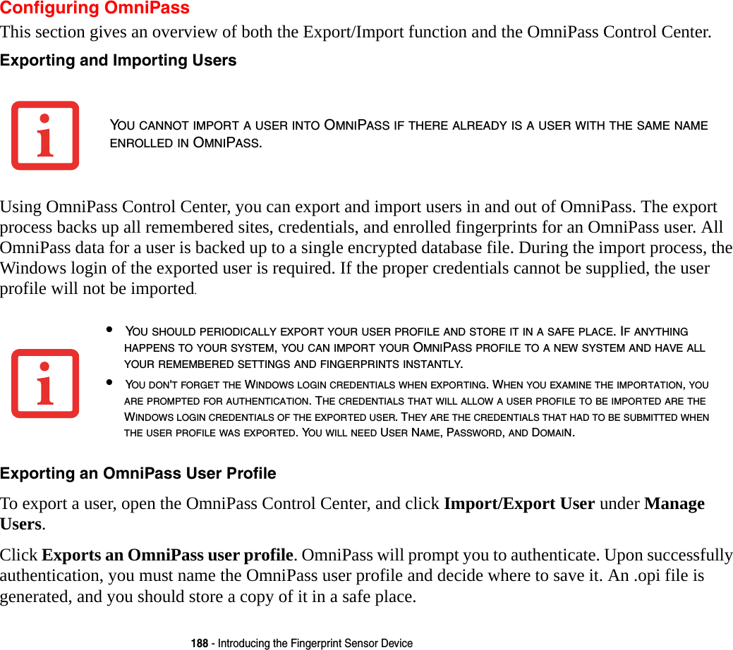 188 - Introducing the Fingerprint Sensor DeviceConfiguring OmniPassThis section gives an overview of both the Export/Import function and the OmniPass Control Center. Exporting and Importing Users Using OmniPass Control Center, you can export and import users in and out of OmniPass. The export process backs up all remembered sites, credentials, and enrolled fingerprints for an OmniPass user. All OmniPass data for a user is backed up to a single encrypted database file. During the import process, the Windows login of the exported user is required. If the proper credentials cannot be supplied, the user profile will not be imported. Exporting an OmniPass User Profile To export a user, open the OmniPass Control Center, and click Import/Export User under Manage Users. Click Exports an OmniPass user profile. OmniPass will prompt you to authenticate. Upon successfully authentication, you must name the OmniPass user profile and decide where to save it. An .opi file is generated, and you should store a copy of it in a safe place.YOU CANNOT IMPORT A USER INTO OMNIPASS IF THERE ALREADY IS A USER WITH THE SAME NAME ENROLLED IN OMNIPASS. &bull;YOU SHOULD PERIODICALLY EXPORT YOUR USER PROFILE AND STORE IT IN A SAFE PLACE. IF ANYTHING HAPPENS TO YOUR SYSTEM, YOU CAN IMPORT YOUR OMNIPASS PROFILE TO A NEW SYSTEM AND HAVE ALL YOUR REMEMBERED SETTINGS AND FINGERPRINTS INSTANTLY.&bull;YOU DON'T FORGET THE WINDOWS LOGIN CREDENTIALS WHEN EXPORTING. WHEN YOU EXAMINE THE IMPORTATION, YOU ARE PROMPTED FOR AUTHENTICATION. THE CREDENTIALS THAT WILL ALLOW A USER PROFILE TO BE IMPORTED ARE THE WINDOWS LOGIN CREDENTIALS OF THE EXPORTED USER. THEY ARE THE CREDENTIALS THAT HAD TO BE SUBMITTED WHEN THE USER PROFILE WAS EXPORTED. YOU WILL NEED USER NAME, PASSWORD, AND DOMAIN.