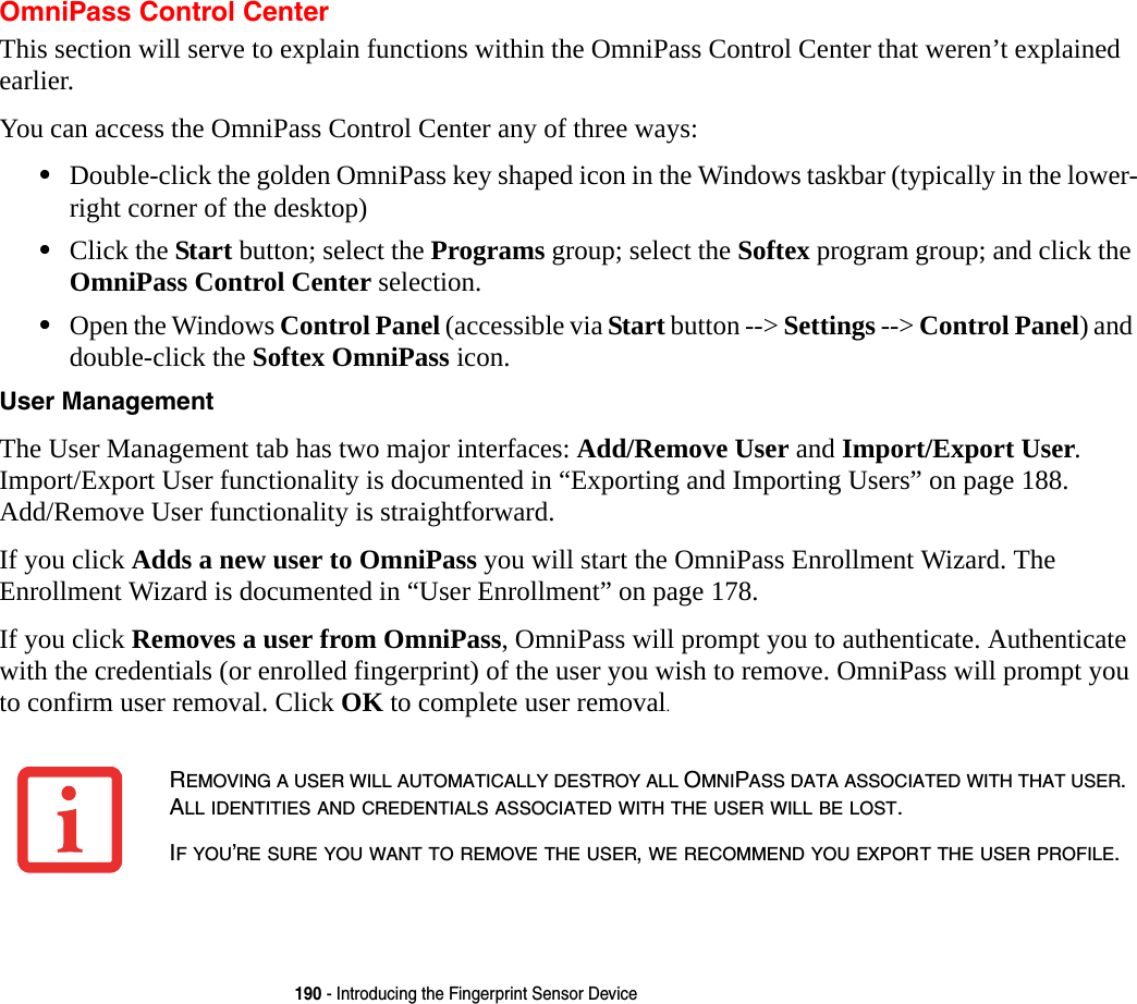 190 - Introducing the Fingerprint Sensor DeviceOmniPass Control CenterThis section will serve to explain functions within the OmniPass Control Center that weren&rsquo;t explained earlier. You can access the OmniPass Control Center any of three ways:&bull;Double-click the golden OmniPass key shaped icon in the Windows taskbar (typically in the lower-right corner of the desktop)&bull;Click the Start button; select the Programs group; select the Softex program group; and click the OmniPass Control Center selection.&bull;Open the Windows Control Panel (accessible via Start button --> Settings --> Control Panel) and double-click the Softex OmniPass icon.User Management The User Management tab has two major interfaces: Add/Remove User and Import/Export User. Import/Export User functionality is documented in &ldquo;Exporting and Importing Users&rdquo; on page 188. Add/Remove User functionality is straightforward. If you click Adds a new user to OmniPass you will start the OmniPass Enrollment Wizard. The Enrollment Wizard is documented in &ldquo;User Enrollment&rdquo; on page 178. If you click Removes a user from OmniPass, OmniPass will prompt you to authenticate. Authenticate with the credentials (or enrolled fingerprint) of the user you wish to remove. OmniPass will prompt you to confirm user removal. Click OK to complete user removal.REMOVING A USER WILL AUTOMATICALLY DESTROY ALL OMNIPASS DATA ASSOCIATED WITH THAT USER. ALL IDENTITIES AND CREDENTIALS ASSOCIATED WITH THE USER WILL BE LOST.IF YOU&rsquo;RE SURE YOU WANT TO REMOVE THE USER, WE RECOMMEND YOU EXPORT THE USER PROFILE.