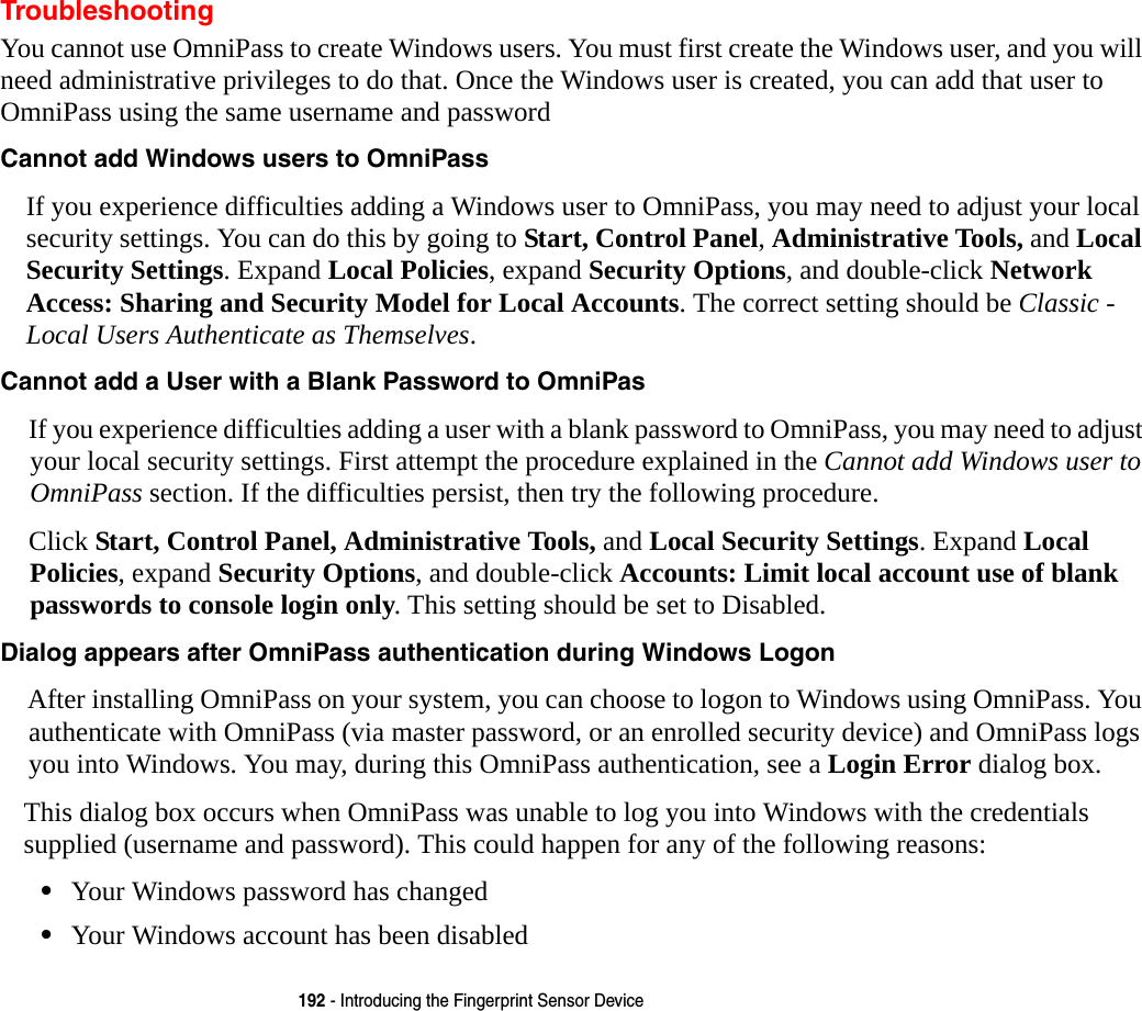 192 - Introducing the Fingerprint Sensor DeviceTroubleshootingYou cannot use OmniPass to create Windows users. You must first create the Windows user, and you will need administrative privileges to do that. Once the Windows user is created, you can add that user to OmniPass using the same username and passwordCannot add Windows users to OmniPass If you experience difficulties adding a Windows user to OmniPass, you may need to adjust your local security settings. You can do this by going to Start, Control Panel, Administrative Tools, and Local Security Settings. Expand Local Policies, expand Security Options, and double-click Network Access: Sharing and Security Model for Local Accounts. The correct setting should be Classic - Local Users Authenticate as Themselves.Cannot add a User with a Blank Password to OmniPas If you experience difficulties adding a user with a blank password to OmniPass, you may need to adjust your local security settings. First attempt the procedure explained in the Cannot add Windows user to OmniPass section. If the difficulties persist, then try the following procedure.Click Start, Control Panel, Administrative Tools, and Local Security Settings. Expand Local Policies, expand Security Options, and double-click Accounts: Limit local account use of blank passwords to console login only. This setting should be set to Disabled.Dialog appears after OmniPass authentication during Windows Logon After installing OmniPass on your system, you can choose to logon to Windows using OmniPass. You authenticate with OmniPass (via master password, or an enrolled security device) and OmniPass logs you into Windows. You may, during this OmniPass authentication, see a Login Error dialog box.This dialog box occurs when OmniPass was unable to log you into Windows with the credentials supplied (username and password). This could happen for any of the following reasons:&bull;Your Windows password has changed&bull;Your Windows account has been disabled