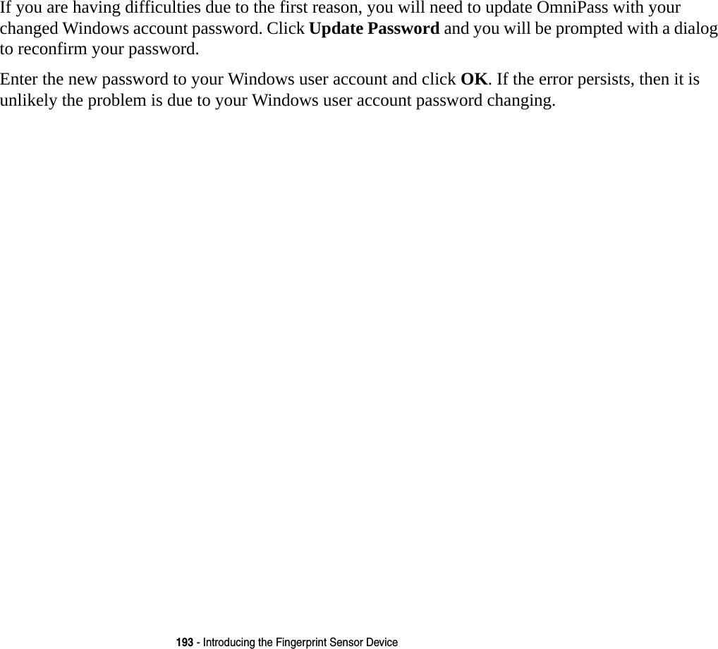 193 - Introducing the Fingerprint Sensor DeviceIf you are having difficulties due to the first reason, you will need to update OmniPass with your changed Windows account password. Click Update Password and you will be prompted with a dialog to reconfirm your password.Enter the new password to your Windows user account and click OK. If the error persists, then it is unlikely the problem is due to your Windows user account password changing.