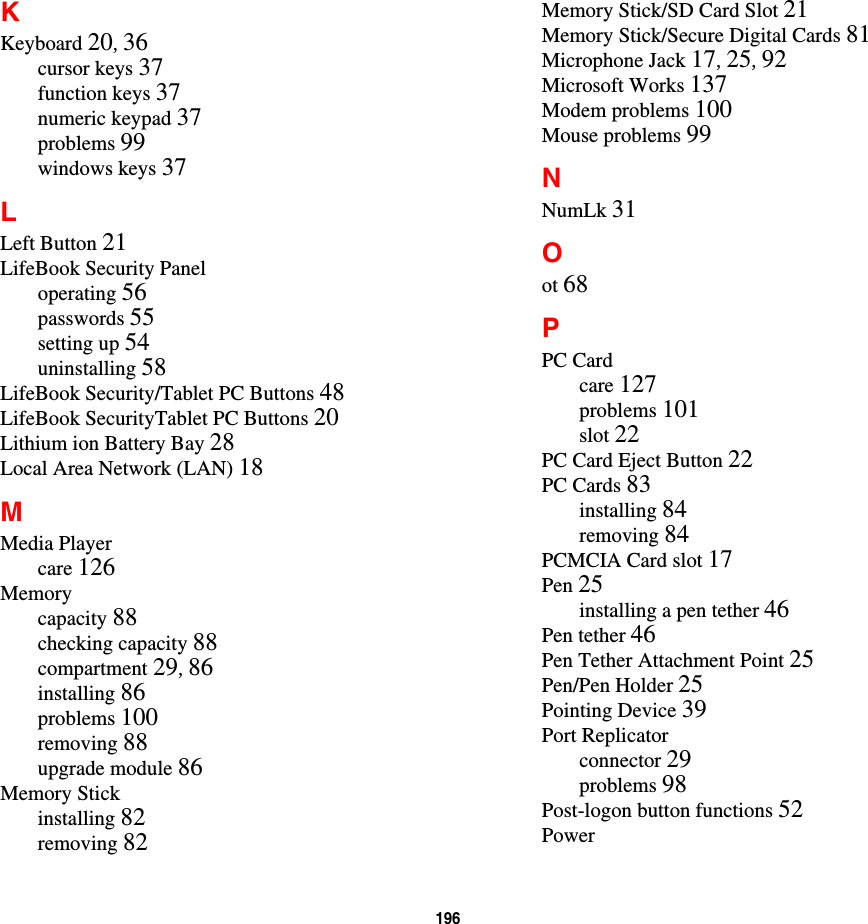 196 KKeyboard 20, 36cursor keys 37function keys 37numeric keypad 37problems 99windows keys 37LLeft Button 21LifeBook Security Paneloperating 56passwords 55setting up 54uninstalling 58LifeBook Security/Tablet PC Buttons 48LifeBook SecurityTablet PC Buttons 20Lithium ion Battery Bay 28Local Area Network (LAN) 18MMedia Playercare 126Memorycapacity 88checking capacity 88compartment 29, 86installing 86problems 100removing 88upgrade module 86Memory Stickinstalling 82removing 82Memory Stick/SD Card Slot 21Memory Stick/Secure Digital Cards 81Microphone Jack 17, 25, 92Microsoft Works 137Modem problems 100Mouse problems 99NNumLk 31Oot 68PPC Cardcare 127problems 101slot 22PC Card Eject Button 22PC Cards 83installing 84removing 84PCMCIA Card slot 17Pen 25installing a pen tether 46Pen tether 46Pen Tether Attachment Point 25Pen/Pen Holder 25Pointing Device 39Port Replicatorconnector 29problems 98Post-logon button functions 52Power