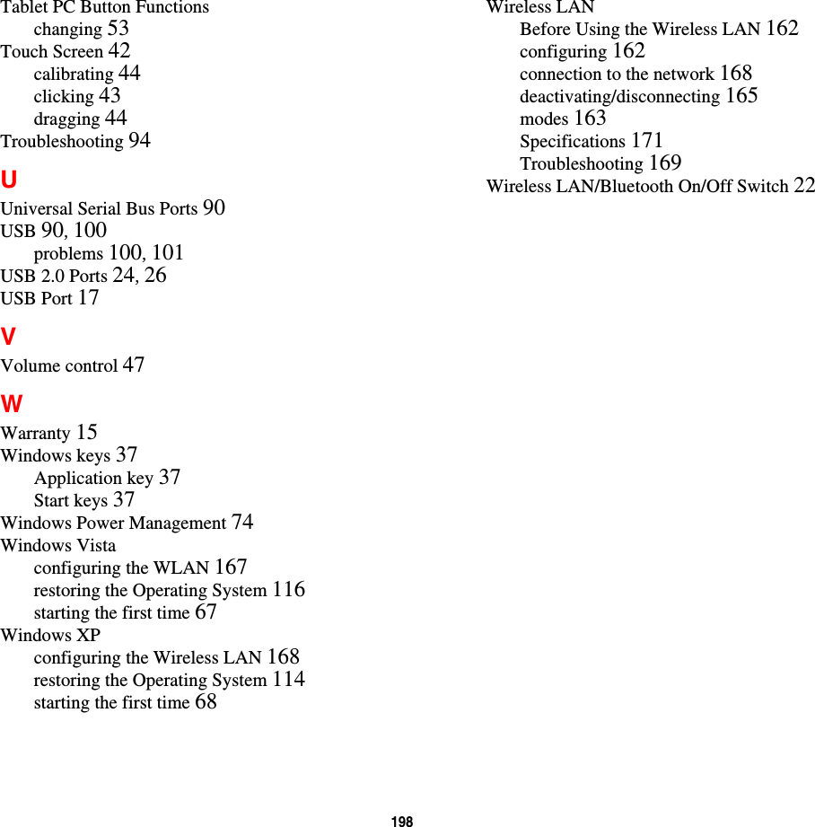 198 Tablet PC Button Functionschanging 53Touch Screen 42calibrating 44clicking 43dragging 44Troubleshooting 94UUniversal Serial Bus Ports 90USB 90, 100problems 100, 101USB 2.0 Ports 24, 26USB Port 17VVolume control 47WWarranty 15Windows keys 37Application key 37Start keys 37Windows Power Management 74Windows Vistaconfiguring the WLAN 167restoring the Operating System 116starting the first time 67Windows XPconfiguring the Wireless LAN 168restoring the Operating System 114starting the first time 68Wireless LANBefore Using the Wireless LAN 162configuring 162connection to the network 168deactivating/disconnecting 165modes 163Specifications 171Troubleshooting 169Wireless LAN/Bluetooth On/Off Switch 22