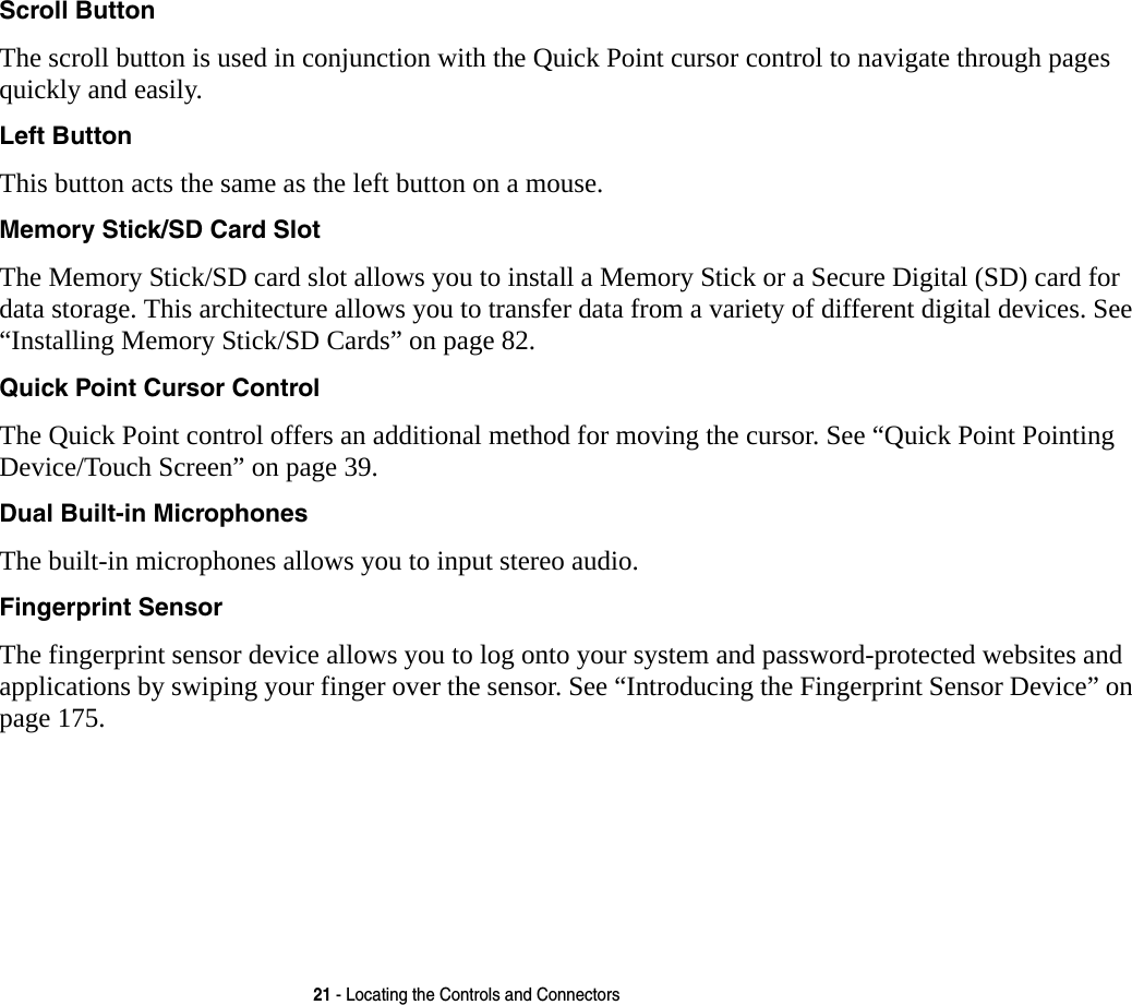 21 - Locating the Controls and ConnectorsScroll Button The scroll button is used in conjunction with the Quick Point cursor control to navigate through pages quickly and easily.Left Button This button acts the same as the left button on a mouse.Memory Stick/SD Card Slot The Memory Stick/SD card slot allows you to install a Memory Stick or a Secure Digital (SD) card for data storage. This architecture allows you to transfer data from a variety of different digital devices. See &ldquo;Installing Memory Stick/SD Cards&rdquo; on page 82.Quick Point Cursor Control The Quick Point control offers an additional method for moving the cursor. See &ldquo;Quick Point Pointing Device/Touch Screen&rdquo; on page 39.Dual Built-in Microphones The built-in microphones allows you to input stereo audio. Fingerprint Sensor The fingerprint sensor device allows you to log onto your system and password-protected websites and applications by swiping your finger over the sensor. See &ldquo;Introducing the Fingerprint Sensor Device&rdquo; on page 175.