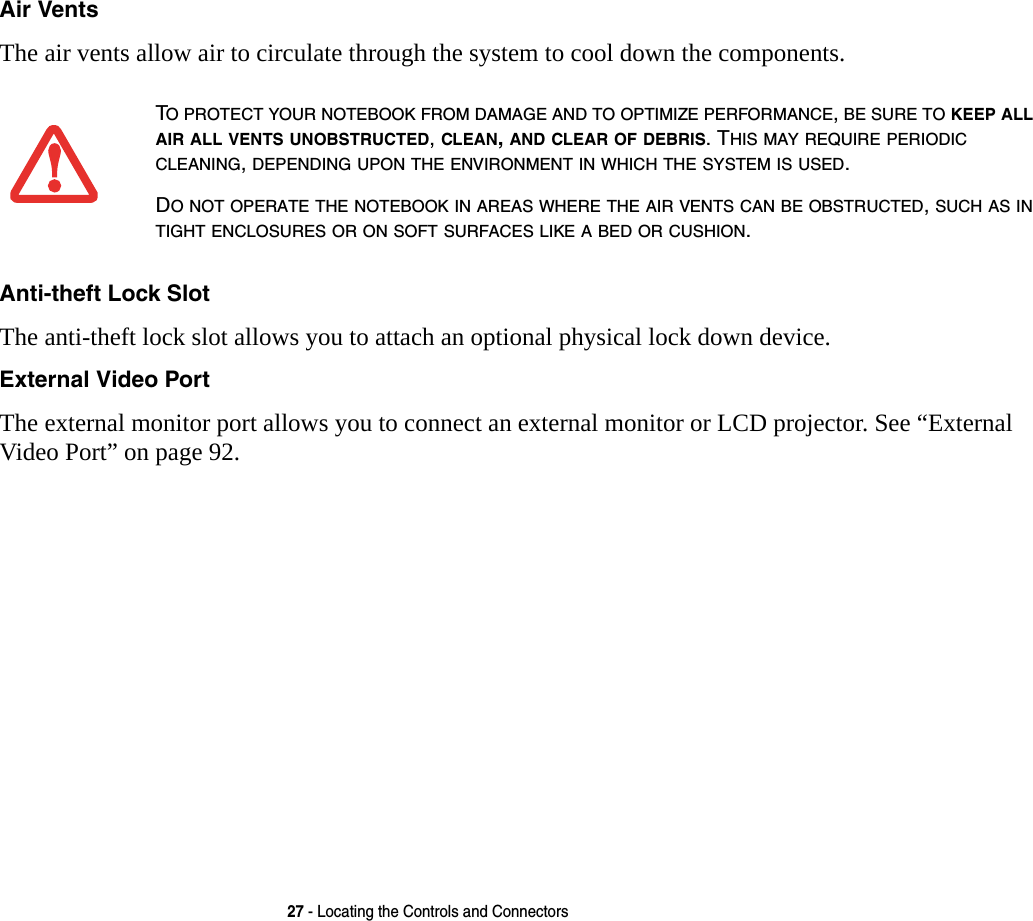 27 - Locating the Controls and ConnectorsAir Vents The air vents allow air to circulate through the system to cool down the components. Anti-theft Lock Slot The anti-theft lock slot allows you to attach an optional physical lock down device. External Video Port The external monitor port allows you to connect an external monitor or LCD projector. See &ldquo;External Video Port&rdquo; on page 92.TO PROTECT YOUR NOTEBOOK FROM DAMAGE AND TO OPTIMIZE PERFORMANCE, BE SURE TO KEEP ALL AIR ALL VENTS UNOBSTRUCTED, CLEAN, AND CLEAR OF DEBRIS. THIS MAY REQUIRE PERIODIC CLEANING, DEPENDING UPON THE ENVIRONMENT IN WHICH THE SYSTEM IS USED. DO NOT OPERATE THE NOTEBOOK IN AREAS WHERE THE AIR VENTS CAN BE OBSTRUCTED, SUCH AS IN TIGHT ENCLOSURES OR ON SOFT SURFACES LIKE A BED OR CUSHION.