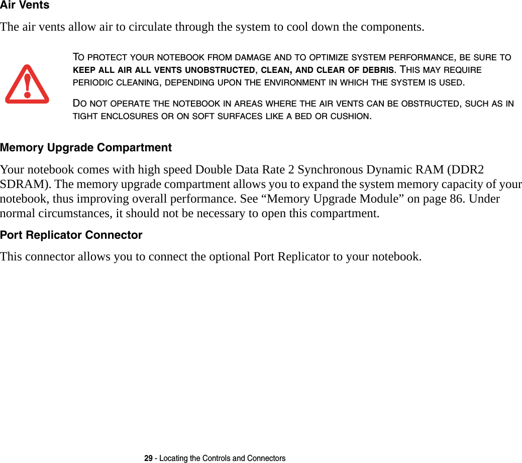 29 - Locating the Controls and ConnectorsAir Vents The air vents allow air to circulate through the system to cool down the components. Memory Upgrade Compartment Your notebook comes with high speed Double Data Rate 2 Synchronous Dynamic RAM (DDR2 SDRAM). The memory upgrade compartment allows you to expand the system memory capacity of your notebook, thus improving overall performance. See &ldquo;Memory Upgrade Module&rdquo; on page 86. Under normal circumstances, it should not be necessary to open this compartment.Port Replicator Connector This connector allows you to connect the optional Port Replicator to your notebook. TO PROTECT YOUR NOTEBOOK FROM DAMAGE AND TO OPTIMIZE SYSTEM PERFORMANCE, BE SURE TO KEEP ALL AIR ALL VENTS UNOBSTRUCTED, CLEAN, AND CLEAR OF DEBRIS. THIS MAY REQUIRE PERIODIC CLEANING, DEPENDING UPON THE ENVIRONMENT IN WHICH THE SYSTEM IS USED. DO NOT OPERATE THE NOTEBOOK IN AREAS WHERE THE AIR VENTS CAN BE OBSTRUCTED, SUCH AS IN TIGHT ENCLOSURES OR ON SOFT SURFACES LIKE A BED OR CUSHION.