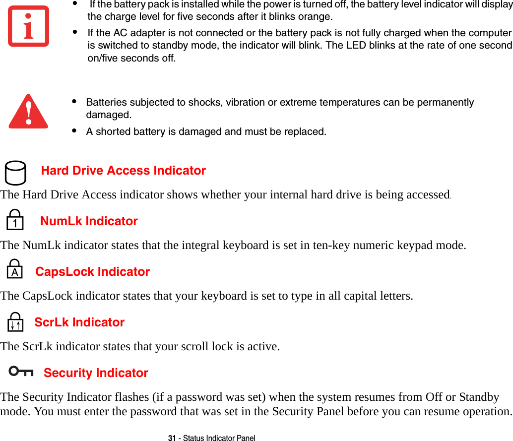 31 - Status Indicator Panel Hard Drive Access IndicatorThe Hard Drive Access indicator shows whether your internal hard drive is being accessed. NumLk IndicatorThe NumLk indicator states that the integral keyboard is set in ten-key numeric keypad mode.  CapsLock IndicatorThe CapsLock indicator states that your keyboard is set to type in all capital letters.  ScrLk IndicatorThe ScrLk indicator states that your scroll lock is active.  Security IndicatorThe Security Indicator flashes (if a password was set) when the system resumes from Off or Standby mode. You must enter the password that was set in the Security Panel before you can resume operation.&bull; If the battery pack is installed while the power is turned off, the battery level indicator will display the charge level for five seconds after it blinks orange.&bull;If the AC adapter is not connected or the battery pack is not fully charged when the computer is switched to standby mode, the indicator will blink. The LED blinks at the rate of one second on/five seconds off. &bull;Batteries subjected to shocks, vibration or extreme temperatures can be permanently damaged.&bull;A shorted battery is damaged and must be replaced.