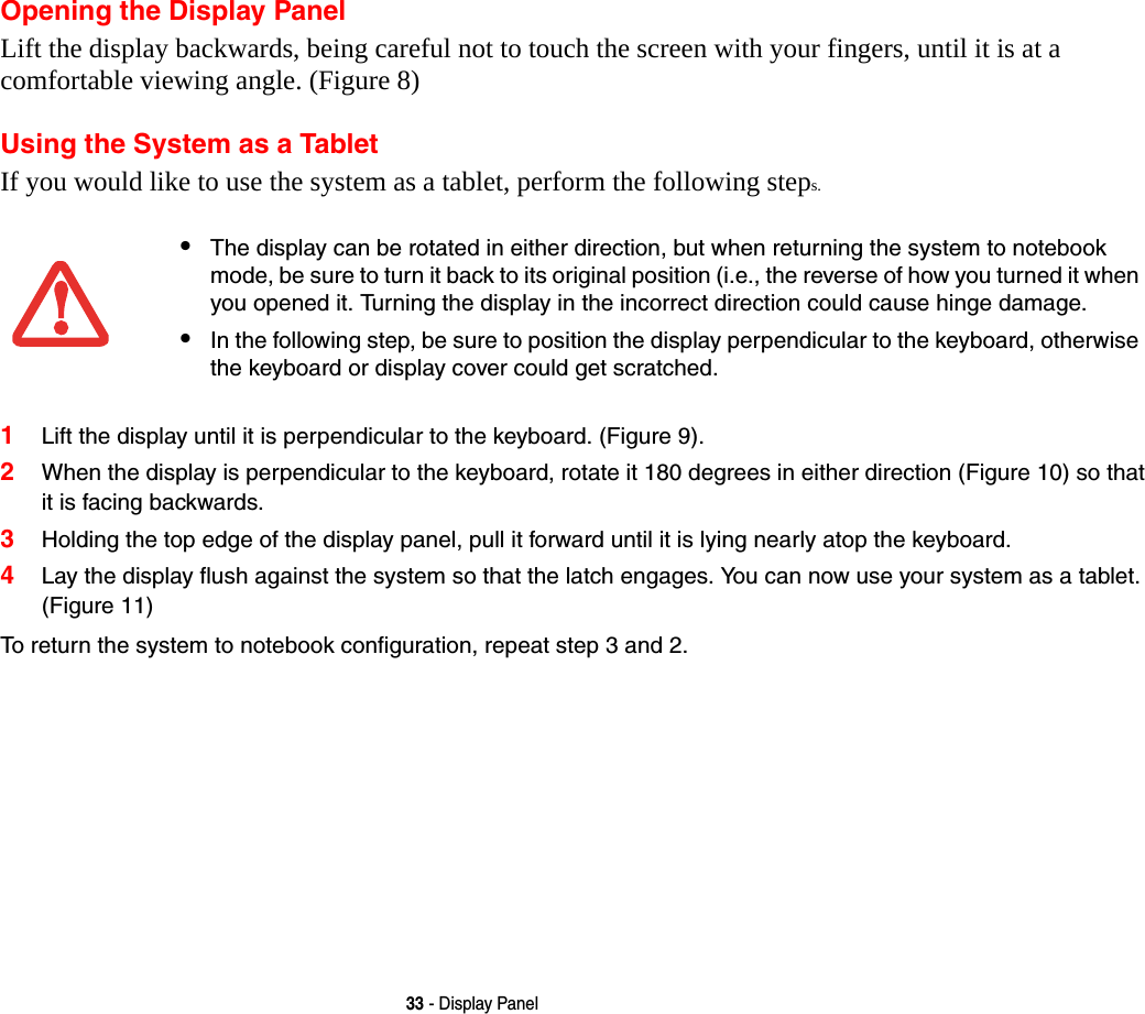 33 - Display PanelOpening the Display PanelLift the display backwards, being careful not to touch the screen with your fingers, until it is at a comfortable viewing angle. (Figure 8)Using the System as a TabletIf you would like to use the system as a tablet, perform the following steps. 1Lift the display until it is perpendicular to the keyboard. (Figure 9).2When the display is perpendicular to the keyboard, rotate it 180 degrees in either direction (Figure 10) so that it is facing backwards.3Holding the top edge of the display panel, pull it forward until it is lying nearly atop the keyboard.4Lay the display flush against the system so that the latch engages. You can now use your system as a tablet. (Figure 11)To return the system to notebook configuration, repeat step 3 and 2.&bull;The display can be rotated in either direction, but when returning the system to notebook mode, be sure to turn it back to its original position (i.e., the reverse of how you turned it when you opened it. Turning the display in the incorrect direction could cause hinge damage.&bull;In the following step, be sure to position the display perpendicular to the keyboard, otherwise the keyboard or display cover could get scratched.