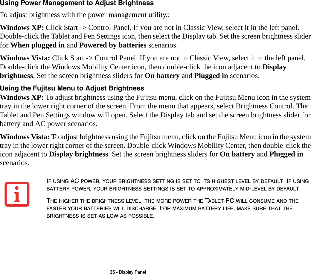35 - Display PanelUsing Power Management to Adjust Brightness To adjust brightness with the power management utility,:Windows XP: Click Start -> Control Panel. If you are not in Classic View, select it in the left panel. Double-click the Tablet and Pen Settings icon, then select the Display tab. Set the screen brightness slider for When plugged in and Powered by batteries scenarios.Windows Vista: Click Start -> Control Panel. If you are not in Classic View, select it in the left panel. Double-click the Windows Mobility Center icon, then double-click the icon adjacent to Display brightness. Set the screen brightness sliders for On battery and Plugged in scenarios.Using the Fujitsu Menu to Adjust Brightness Windows XP: To adjust brightness using the Fujitsu menu, click on the Fujitsu Menu icon in the system tray in the lower right corner of the screen. From the menu that appears, select Brightness Control. The Tablet and Pen Settings window will open. Select the Display tab and set the screen brightness slider for battery and AC power scenarios.Windows Vista: To adjust brightness using the Fujitsu menu, click on the Fujitsu Menu icon in the system tray in the lower right corner of the screen. Double-click Windows Mobility Center, then double-click the icon adjacent to Display brightness. Set the screen brightness sliders for On battery and Plugged in scenarios.IF USING AC POWER, YOUR BRIGHTNESS SETTING IS SET TO ITS HIGHEST LEVEL BY DEFAULT. IF USING BATTERY POWER, YOUR BRIGHTNESS SETTINGS IS SET TO APPROXIMATELY MID-LEVEL BY DEFAULT.THE HIGHER THE BRIGHTNESS LEVEL, THE MORE POWER THE TABLET PC WILL CONSUME AND THE FASTER YOUR BATTERIES WILL DISCHARGE. FOR MAXIMUM BATTERY LIFE, MAKE SURE THAT THE BRIGHTNESS IS SET AS LOW AS POSSIBLE.