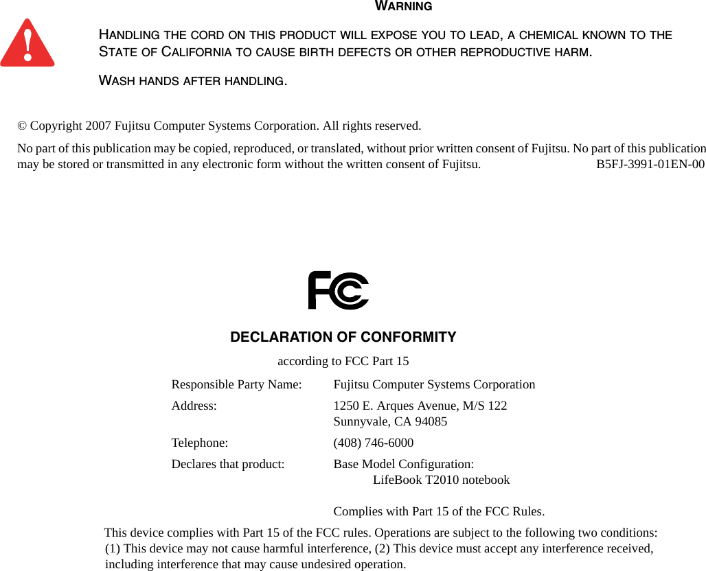 &copy; Copyright 2007 Fujitsu Computer Systems Corporation. All rights reserved. No part of this publication may be copied, reproduced, or translated, without prior written consent of Fujitsu. No part of this publication may be stored or transmitted in any electronic form without the written consent of Fujitsu.  B5FJ-3991-01EN-00WARNINGHANDLING THE CORD ON THIS PRODUCT WILL EXPOSE YOU TO LEAD, A CHEMICAL KNOWN TO THE STATE OF CALIFORNIA TO CAUSE BIRTH DEFECTS OR OTHER REPRODUCTIVE HARM. WASH HANDS AFTER HANDLING.DECLARATION OF CONFORMITYaccording to FCC Part 15Responsible Party Name: Fujitsu Computer Systems CorporationAddress:  1250 E. Arques Avenue, M/S 122Sunnyvale, CA 94085Telephone: (408) 746-6000Declares that product: Base Model Configuration:LifeBook T2010 notebookComplies with Part 15 of the FCC Rules.This device complies with Part 15 of the FCC rules. Operations are subject to the following two conditions: (1) This device may not cause harmful interference, (2) This device must accept any interference received,  including interference that may cause undesired operation.