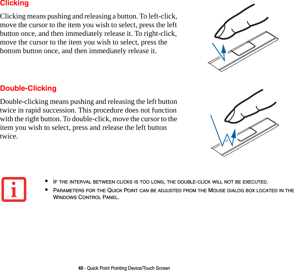 40 - Quick Point Pointing Device/Touch ScreenClickingClicking means pushing and releasing a button. To left-click, move the cursor to the item you wish to select, press the left button once, and then immediately release it. To right-click, move the cursor to the item you wish to select, press the bottom button once, and then immediately release it. Double-ClickingDouble-clicking means pushing and releasing the left button twice in rapid succession. This procedure does not function with the right button. To double-click, move the cursor to the item you wish to select, press and release the left button twice.&bull;IF THE INTERVAL BETWEEN CLICKS IS TOO LONG, THE DOUBLE-CLICK WILL NOT BE EXECUTED.&bull;PARAMETERS FOR THE QUICK POINT CAN BE ADJUSTED FROM THE MOUSE DIALOG BOX LOCATED IN THE WINDOWS CONTROL PANEL.