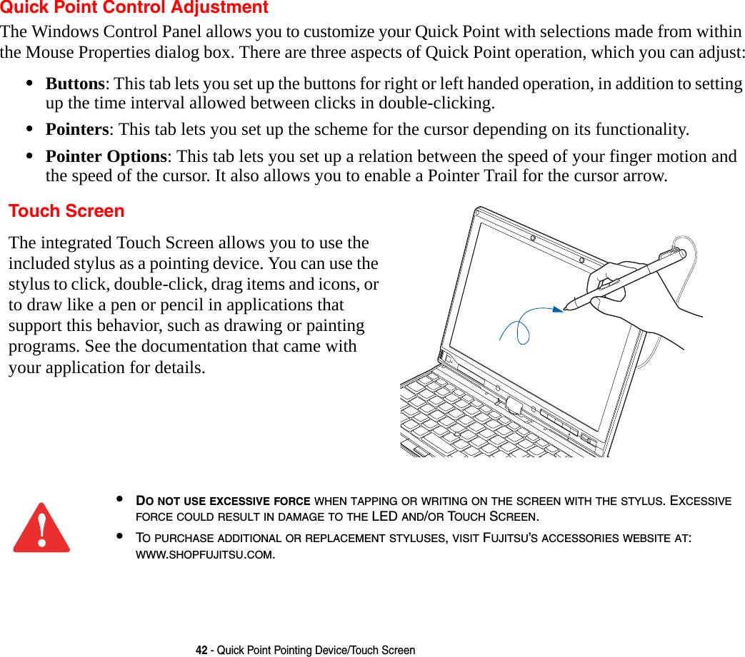 42 - Quick Point Pointing Device/Touch ScreenQuick Point Control AdjustmentThe Windows Control Panel allows you to customize your Quick Point with selections made from within the Mouse Properties dialog box. There are three aspects of Quick Point operation, which you can adjust:&bull;Buttons: This tab lets you set up the buttons for right or left handed operation, in addition to setting up the time interval allowed between clicks in double-clicking.&bull;Pointers: This tab lets you set up the scheme for the cursor depending on its functionality.&bull;Pointer Options: This tab lets you set up a relation between the speed of your finger motion and the speed of the cursor. It also allows you to enable a Pointer Trail for the cursor arrow. Touch ScreenThe integrated Touch Screen allows you to use the included stylus as a pointing device. You can use the stylus to click, double-click, drag items and icons, or to draw like a pen or pencil in applications that support this behavior, such as drawing or painting programs. See the documentation that came with your application for details.&bull;DO NOT USE EXCESSIVE FORCE WHEN TAPPING OR WRITING ON THE SCREEN WITH THE STYLUS. EXCESSIVE FORCE COULD RESULT IN DAMAGE TO THE LED AND/OR TOUCH SCREEN.&bull;TO PURCHASE ADDITIONAL OR REPLACEMENT STYLUSES, VISIT FUJITSU&rsquo;S ACCESSORIES WEBSITE AT: WWW.SHOPFUJITSU.COM.
