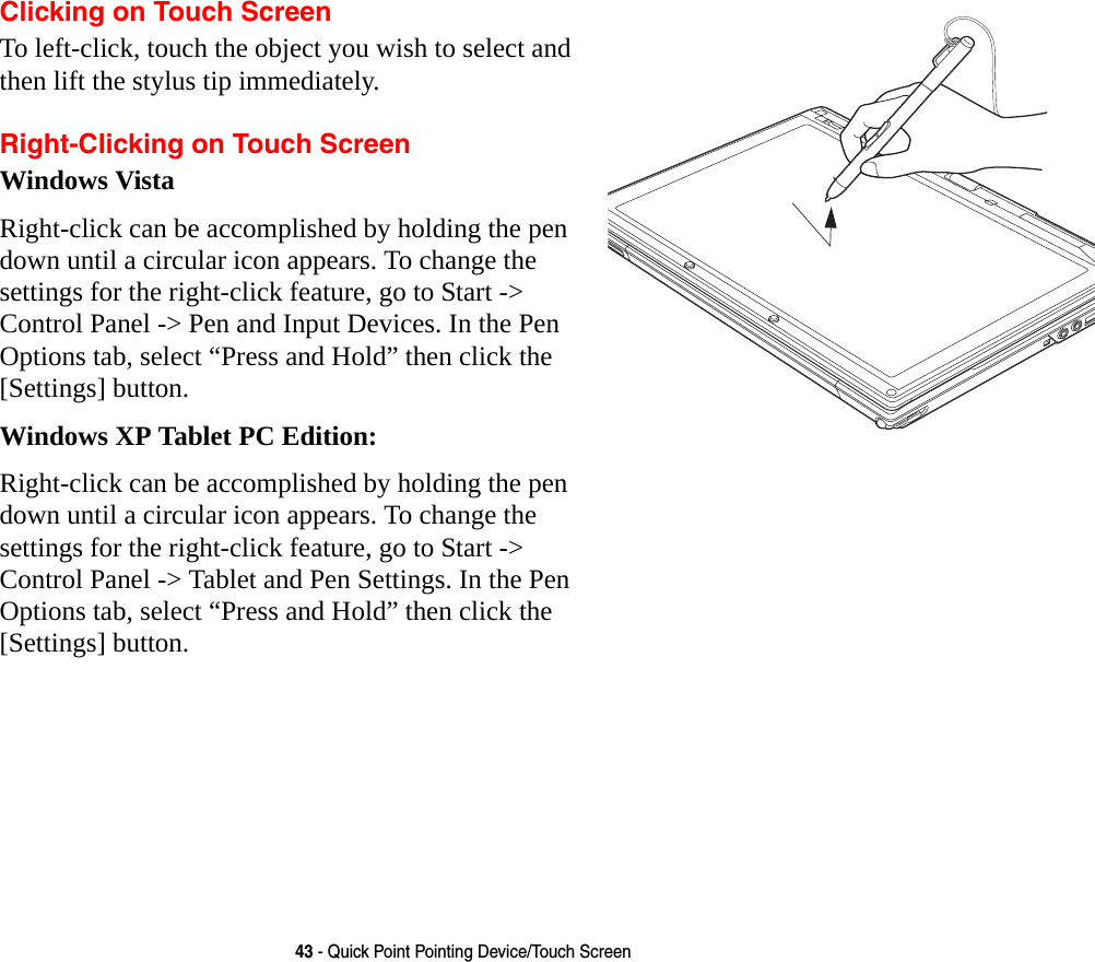 43 - Quick Point Pointing Device/Touch ScreenClicking on Touch ScreenTo left-click, touch the object you wish to select and then lift the stylus tip immediately. Right-Clicking on Touch ScreenWindows VistaRight-click can be accomplished by holding the pen down until a circular icon appears. To change the settings for the right-click feature, go to Start -> Control Panel -> Pen and Input Devices. In the Pen Options tab, select &ldquo;Press and Hold&rdquo; then click the [Settings] button.Windows XP Tablet PC Edition:Right-click can be accomplished by holding the pen down until a circular icon appears. To change the settings for the right-click feature, go to Start -> Control Panel -> Tablet and Pen Settings. In the Pen Options tab, select &ldquo;Press and Hold&rdquo; then click the [Settings] button. 