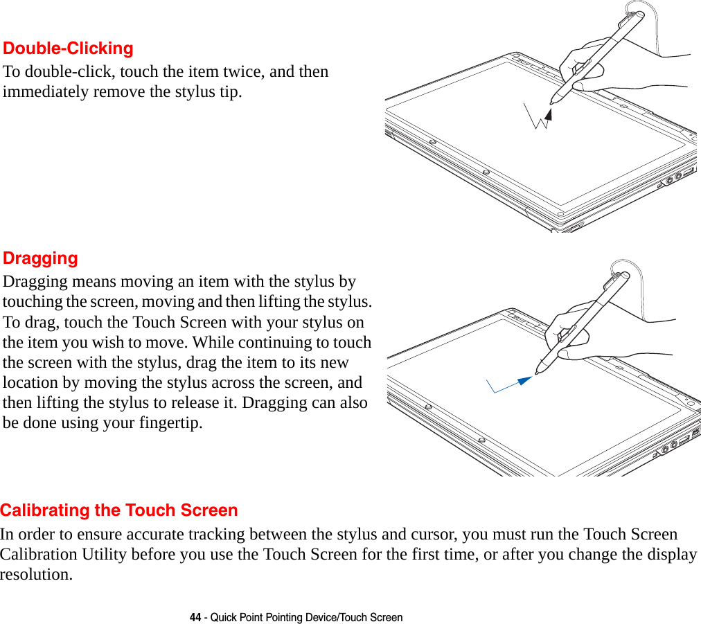 44 - Quick Point Pointing Device/Touch ScreenCalibrating the Touch ScreenIn order to ensure accurate tracking between the stylus and cursor, you must run the Touch Screen Calibration Utility before you use the Touch Screen for the first time, or after you change the display resolution.Double-ClickingTo double-click, touch the item twice, and then immediately remove the stylus tip. DraggingDragging means moving an item with the stylus by touching the screen, moving and then lifting the stylus. To drag, touch the Touch Screen with your stylus on the item you wish to move. While continuing to touch the screen with the stylus, drag the item to its new location by moving the stylus across the screen, and then lifting the stylus to release it. Dragging can also be done using your fingertip. 