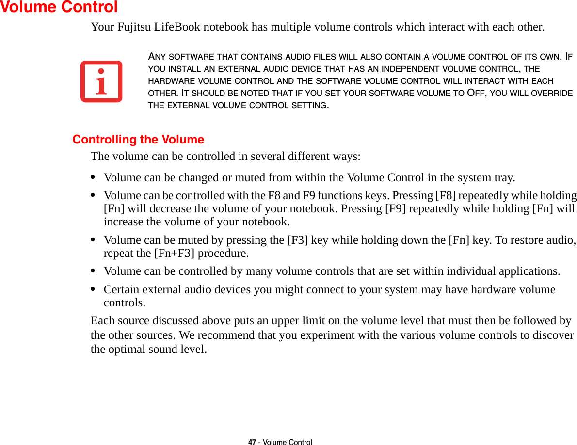47 - Volume ControlVolume ControlYour Fujitsu LifeBook notebook has multiple volume controls which interact with each other. Controlling the VolumeThe volume can be controlled in several different ways:&bull;Volume can be changed or muted from within the Volume Control in the system tray.&bull;Volume can be controlled with the F8 and F9 functions keys. Pressing [F8] repeatedly while holding [Fn] will decrease the volume of your notebook. Pressing [F9] repeatedly while holding [Fn] will increase the volume of your notebook.&bull;Volume can be muted by pressing the [F3] key while holding down the [Fn] key. To restore audio, repeat the [Fn+F3] procedure.&bull;Volume can be controlled by many volume controls that are set within individual applications.&bull;Certain external audio devices you might connect to your system may have hardware volume controls.Each source discussed above puts an upper limit on the volume level that must then be followed by the other sources. We recommend that you experiment with the various volume controls to discover the optimal sound level.ANY SOFTWARE THAT CONTAINS AUDIO FILES WILL ALSO CONTAIN A VOLUME CONTROL OF ITS OWN. IF YOU INSTALL AN EXTERNAL AUDIO DEVICE THAT HAS AN INDEPENDENT VOLUME CONTROL, THE HARDWARE VOLUME CONTROL AND THE SOFTWARE VOLUME CONTROL WILL INTERACT WITH EACH OTHER. IT SHOULD BE NOTED THAT IF YOU SET YOUR SOFTWARE VOLUME TO OFF, YOU WILL OVERRIDE THE EXTERNAL VOLUME CONTROL SETTING. 