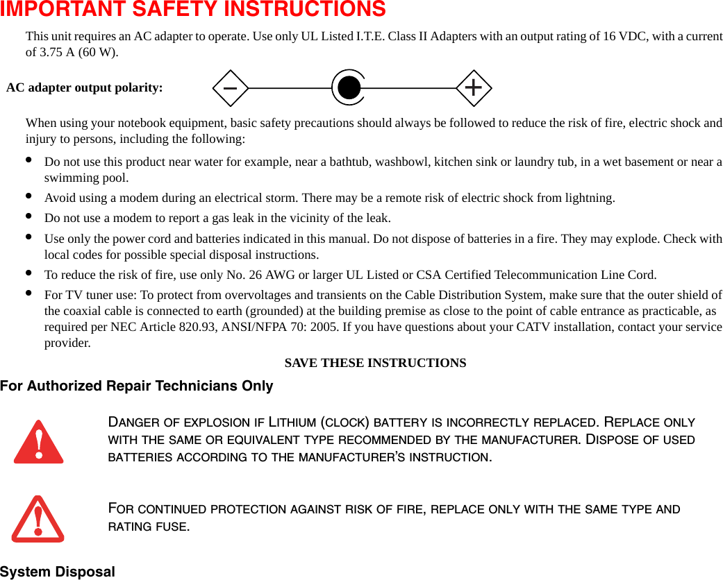 IMPORTANT SAFETY INSTRUCTIONS This unit requires an AC adapter to operate. Use only UL Listed I.T.E. Class II Adapters with an output rating of 16 VDC, with a current of 3.75 A (60 W).When using your notebook equipment, basic safety precautions should always be followed to reduce the risk of fire, electric shock and injury to persons, including the following:&bull;Do not use this product near water for example, near a bathtub, washbowl, kitchen sink or laundry tub, in a wet basement or near a swimming pool.&bull;Avoid using a modem during an electrical storm. There may be a remote risk of electric shock from lightning.&bull;Do not use a modem to report a gas leak in the vicinity of the leak.&bull;Use only the power cord and batteries indicated in this manual. Do not dispose of batteries in a fire. They may explode. Check with local codes for possible special disposal instructions.&bull;To reduce the risk of fire, use only No. 26 AWG or larger UL Listed or CSA Certified Telecommunication Line Cord.&bull;For TV tuner use: To protect from overvoltages and transients on the Cable Distribution System, make sure that the outer shield of the coaxial cable is connected to earth (grounded) at the building premise as close to the point of cable entrance as practicable, as required per NEC Article 820.93, ANSI/NFPA 70: 2005. If you have questions about your CATV installation, contact your service provider.SAVE THESE INSTRUCTIONSFor Authorized Repair Technicians Only System Disposal DANGER OF EXPLOSION IF LITHIUM (CLOCK) BATTERY IS INCORRECTLY REPLACED. REPLACE ONLY WITH THE SAME OR EQUIVALENT TYPE RECOMMENDED BY THE MANUFACTURER. DISPOSE OF USED BATTERIES ACCORDING TO THE MANUFACTURER&rsquo;S INSTRUCTION.FOR CONTINUED PROTECTION AGAINST RISK OF FIRE, REPLACE ONLY WITH THE SAME TYPE AND RATING FUSE.+AC adapter output polarity: