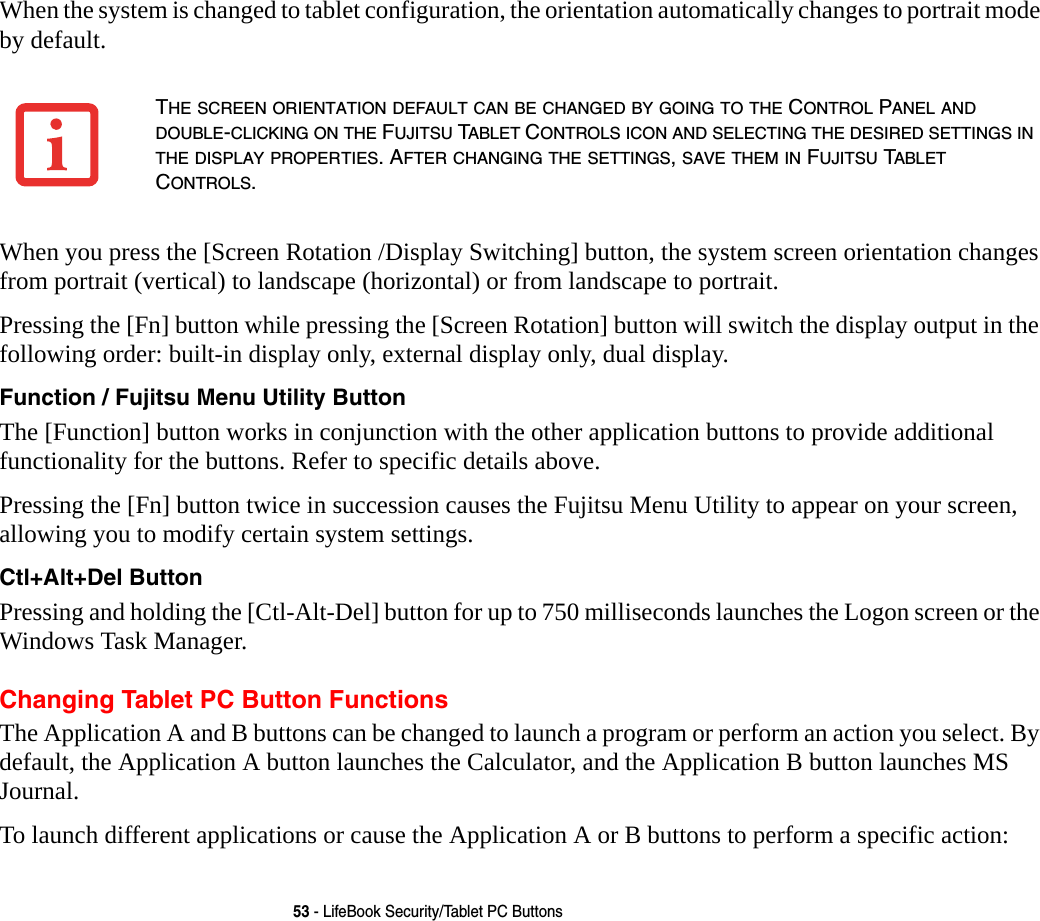 53 - LifeBook Security/Tablet PC ButtonsWhen the system is changed to tablet configuration, the orientation automatically changes to portrait mode by default. When you press the [Screen Rotation /Display Switching] button, the system screen orientation changes from portrait (vertical) to landscape (horizontal) or from landscape to portrait. Pressing the [Fn] button while pressing the [Screen Rotation] button will switch the display output in the following order: built-in display only, external display only, dual display.Function / Fujitsu Menu Utility Button The [Function] button works in conjunction with the other application buttons to provide additional functionality for the buttons. Refer to specific details above.Pressing the [Fn] button twice in succession causes the Fujitsu Menu Utility to appear on your screen, allowing you to modify certain system settings.Ctl+Alt+Del Button Pressing and holding the [Ctl-Alt-Del] button for up to 750 milliseconds launches the Logon screen or the Windows Task Manager.Changing Tablet PC Button FunctionsThe Application A and B buttons can be changed to launch a program or perform an action you select. By default, the Application A button launches the Calculator, and the Application B button launches MS Journal.To launch different applications or cause the Application A or B buttons to perform a specific action:THE SCREEN ORIENTATION DEFAULT CAN BE CHANGED BY GOING TO THE CONTROL PANEL AND DOUBLE-CLICKING ON THE FUJITSU TABLET CONTROLS ICON AND SELECTING THE DESIRED SETTINGS IN THE DISPLAY PROPERTIES. AFTER CHANGING THE SETTINGS, SAVE THEM IN FUJITSU TABLET CONTROLS.