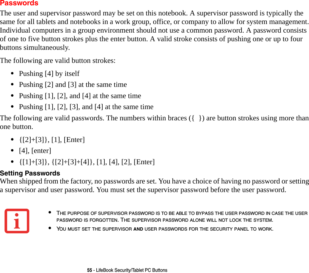 55 - LifeBook Security/Tablet PC ButtonsPasswordsThe user and supervisor password may be set on this notebook. A supervisor password is typically the same for all tablets and notebooks in a work group, office, or company to allow for system management. Individual computers in a group environment should not use a common password. A password consists of one to five button strokes plus the enter button. A valid stroke consists of pushing one or up to four buttons simultaneously. The following are valid button strokes: &bull;Pushing [4] by itself&bull;Pushing [2] and [3] at the same time&bull;Pushing [1], [2], and [4] at the same time&bull;Pushing [1], [2], [3], and [4] at the same timeThe following are valid passwords. The numbers within braces ({  }) are button strokes using more than one button. &bull;{[2]+[3]}, [1], [Enter]&bull;[4], [enter]&bull;{[1]+[3]}, {[2]+[3]+[4]}, [1], [4], [2], [Enter]Setting Passwords When shipped from the factory, no passwords are set. You have a choice of having no password or setting a supervisor and user password. You must set the supervisor password before the user password. &bull;THE PURPOSE OF SUPERVISOR PASSWORD IS TO BE ABLE TO BYPASS THE USER PASSWORD IN CASE THE USER PASSWORD IS FORGOTTEN. THE SUPERVISOR PASSWORD ALONE WILL NOT LOCK THE SYSTEM.&bull;YOU MUST SET THE SUPERVISOR AND USER PASSWORDS FOR THE SECURITY PANEL TO WORK.