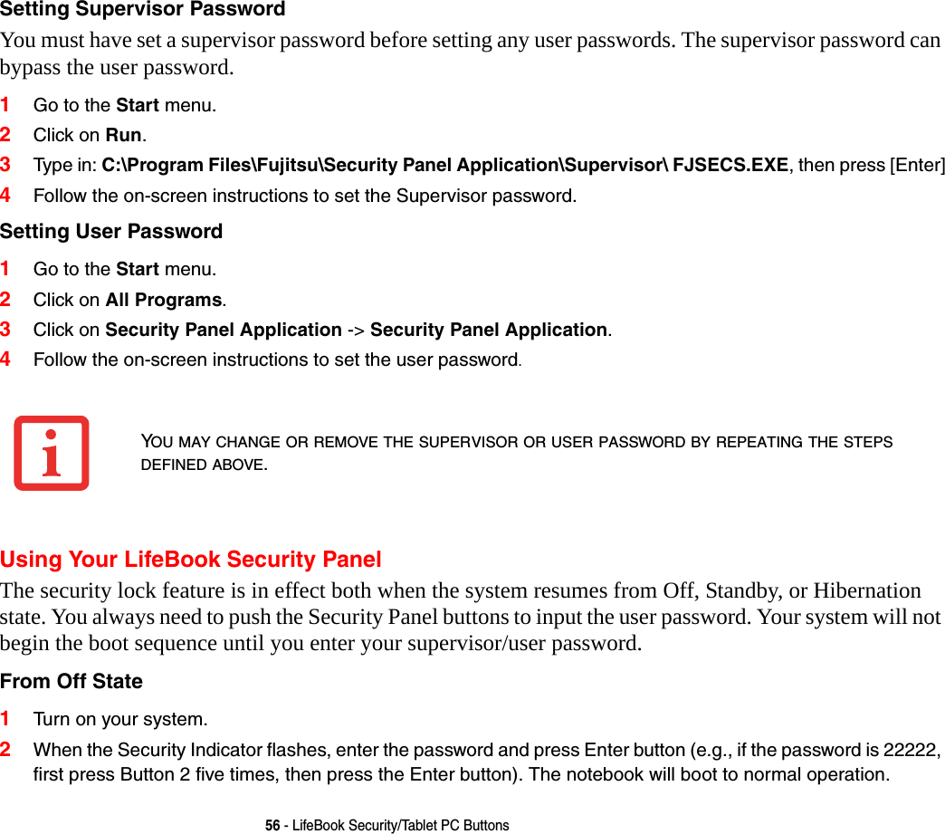 56 - LifeBook Security/Tablet PC ButtonsSetting Supervisor Password You must have set a supervisor password before setting any user passwords. The supervisor password can bypass the user password.1Go to the Start menu.2Click on Run.3Type in: C:\Program Files\Fujitsu\Security Panel Application\Supervisor\ FJSECS.EXE, then press [Enter]4Follow the on-screen instructions to set the Supervisor password.Setting User Password 1Go to the Start menu.2Click on All Programs.3Click on Security Panel Application -> Security Panel Application.4Follow the on-screen instructions to set the user password.Using Your LifeBook Security PanelThe security lock feature is in effect both when the system resumes from Off, Standby, or Hibernation state. You always need to push the Security Panel buttons to input the user password. Your system will not begin the boot sequence until you enter your supervisor/user password.From Off State 1Turn on your system.2When the Security Indicator flashes, enter the password and press Enter button (e.g., if the password is 22222, first press Button 2 five times, then press the Enter button). The notebook will boot to normal operation.YOU MAY CHANGE OR REMOVE THE SUPERVISOR OR USER PASSWORD BY REPEATING THE STEPS DEFINED ABOVE.