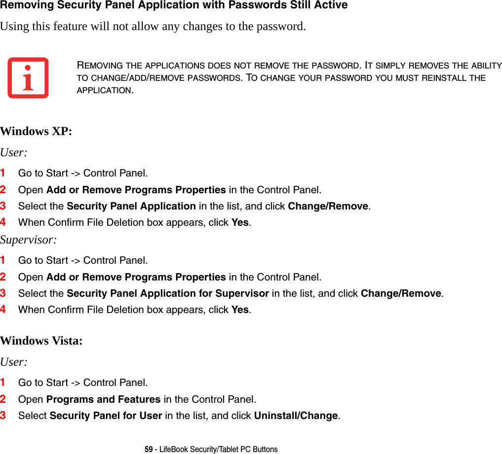 59 - LifeBook Security/Tablet PC ButtonsRemoving Security Panel Application with Passwords Still Active Using this feature will not allow any changes to the password. Windows XP:User: 1Go to Start -> Control Panel.2Open Add or Remove Programs Properties in the Control Panel. 3Select the Security Panel Application in the list, and click Change/Remove. 4When Confirm File Deletion box appears, click Yes.Supervisor:1Go to Start -> Control Panel.2Open Add or Remove Programs Properties in the Control Panel. 3Select the Security Panel Application for Supervisor in the list, and click Change/Remove. 4When Confirm File Deletion box appears, click Yes. Windows Vista:User:1Go to Start -> Control Panel.2Open Programs and Features in the Control Panel. 3Select Security Panel for User in the list, and click Uninstall/Change. REMOVING THE APPLICATIONS DOES NOT REMOVE THE PASSWORD. IT SIMPLY REMOVES THE ABILITY TO CHANGE/ADD/REMOVE PASSWORDS. TO CHANGE YOUR PASSWORD YOU MUST REINSTALL THE APPLICATION.