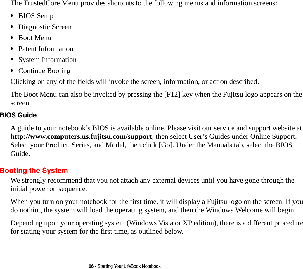 66 - Starting Your LifeBook NotebookThe TrustedCore Menu provides shortcuts to the following menus and information screens: &bull;BIOS Setup&bull;Diagnostic Screen&bull;Boot Menu&bull;Patent Information&bull;System Information&bull;Continue BootingClicking on any of the fields will invoke the screen, information, or action described.The Boot Menu can also be invoked by pressing the [F12] key when the Fujitsu logo appears on the screen.BIOS Guide A guide to your notebook&rsquo;s BIOS is available online. Please visit our service and support website at http://www.computers.us.fujitsu.com/support, then select User&rsquo;s Guides under Online Support. Select your Product, Series, and Model, then click [Go]. Under the Manuals tab, select the BIOS Guide. Booting the SystemWe strongly recommend that you not attach any external devices until you have gone through the initial power on sequence.When you turn on your notebook for the first time, it will display a Fujitsu logo on the screen. If you do nothing the system will load the operating system, and then the Windows Welcome will begin.Depending upon your operating system (Windows Vista or XP edition), there is a different procedure for stating your system for the first time, as outlined below.
