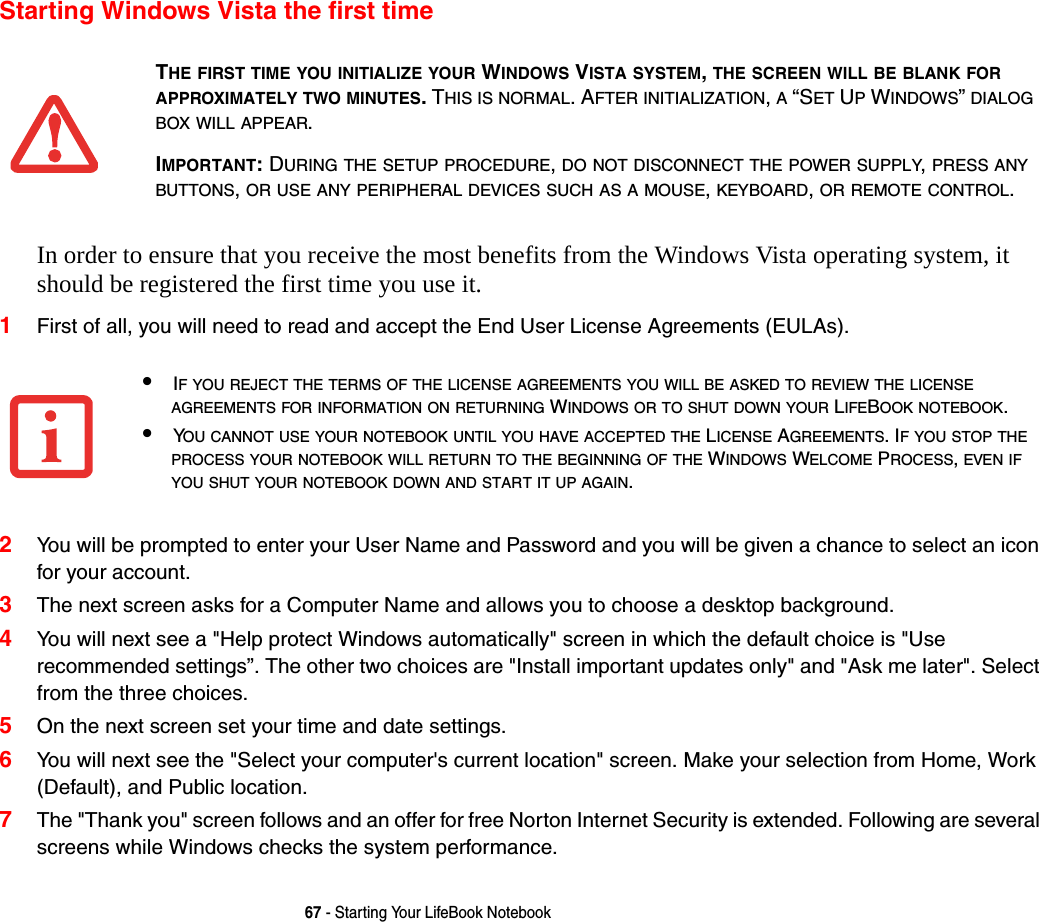 67 - Starting Your LifeBook NotebookStarting Windows Vista the first timeIn order to ensure that you receive the most benefits from the Windows Vista operating system, it should be registered the first time you use it. 1First of all, you will need to read and accept the End User License Agreements (EULAs). 2You will be prompted to enter your User Name and Password and you will be given a chance to select an icon for your account.3The next screen asks for a Computer Name and allows you to choose a desktop background. 4You will next see a "Help protect Windows automatically" screen in which the default choice is "Use recommended settings&rdquo;. The other two choices are "Install important updates only" and "Ask me later". Select from the three choices.5On the next screen set your time and date settings. 6You will next see the "Select your computer's current location" screen. Make your selection from Home, Work (Default), and Public location. 7The "Thank you" screen follows and an offer for free Norton Internet Security is extended. Following are several screens while Windows checks the system performance. THE FIRST TIME YOU INITIALIZE YOUR WINDOWS VISTA SYSTEM, THE SCREEN WILL BE BLANK FOR APPROXIMATELY TWO MINUTES. THIS IS NORMAL. AFTER INITIALIZATION, A &ldquo;SET UP WINDOWS&rdquo; DIALOG BOX WILL APPEAR.IMPORTANT: DURING THE SETUP PROCEDURE, DO NOT DISCONNECT THE POWER SUPPLY, PRESS ANY BUTTONS, OR USE ANY PERIPHERAL DEVICES SUCH AS A MOUSE, KEYBOARD, OR REMOTE CONTROL.&bull;IF YOU REJECT THE TERMS OF THE LICENSE AGREEMENTS YOU WILL BE ASKED TO REVIEW THE LICENSE AGREEMENTS FOR INFORMATION ON RETURNING WINDOWS OR TO SHUT DOWN YOUR LIFEBOOK NOTEBOOK.&bull;YOU CANNOT USE YOUR NOTEBOOK UNTIL YOU HAVE ACCEPTED THE LICENSE AGREEMENTS. IF YOU STOP THE PROCESS YOUR NOTEBOOK WILL RETURN TO THE BEGINNING OF THE WINDOWS WELCOME PROCESS, EVEN IF YOU SHUT YOUR NOTEBOOK DOWN AND START IT UP AGAIN.