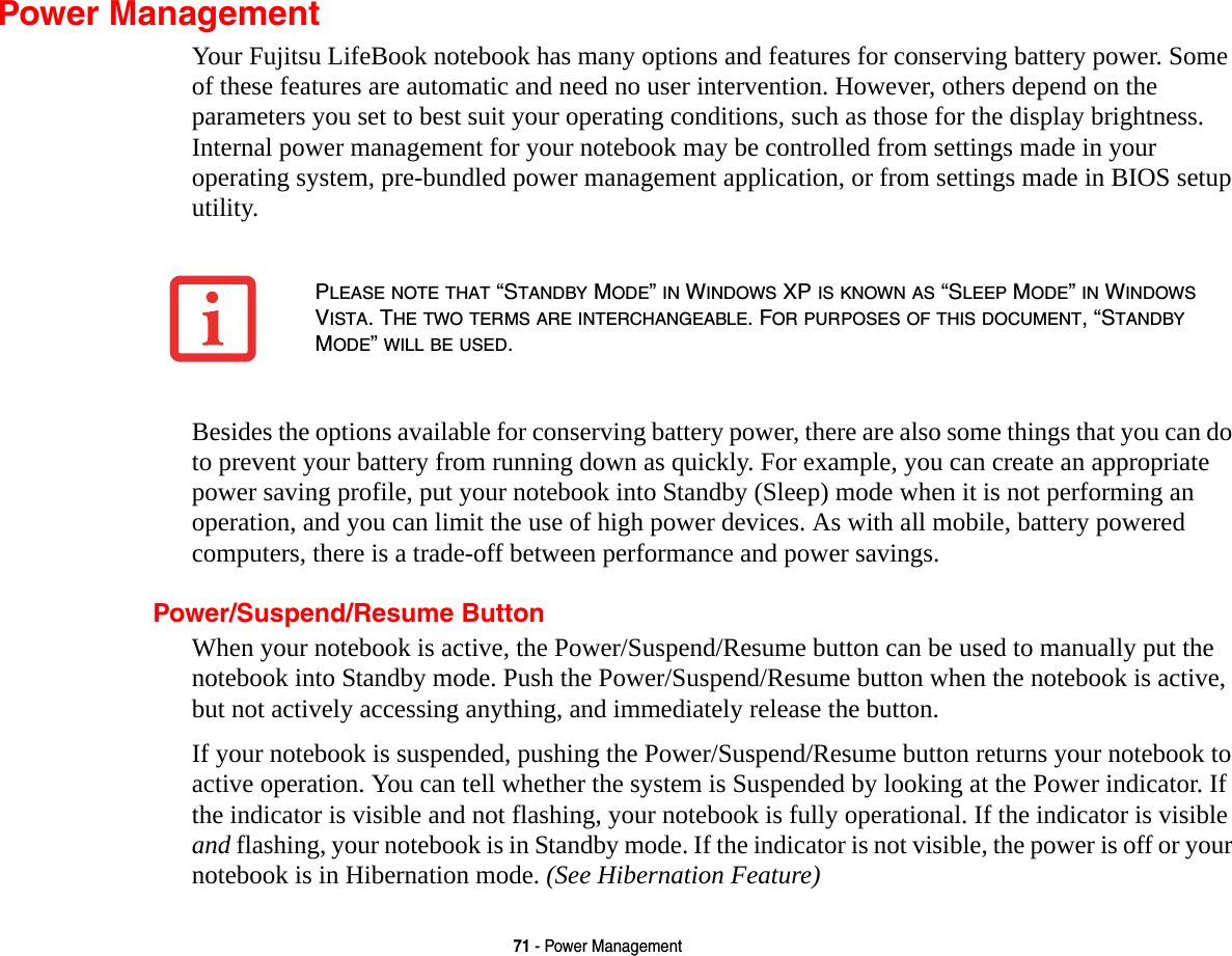71 - Power ManagementPower ManagementYour Fujitsu LifeBook notebook has many options and features for conserving battery power. Some of these features are automatic and need no user intervention. However, others depend on the parameters you set to best suit your operating conditions, such as those for the display brightness. Internal power management for your notebook may be controlled from settings made in your operating system, pre-bundled power management application, or from settings made in BIOS setup utility.Besides the options available for conserving battery power, there are also some things that you can do to prevent your battery from running down as quickly. For example, you can create an appropriate power saving profile, put your notebook into Standby (Sleep) mode when it is not performing an operation, and you can limit the use of high power devices. As with all mobile, battery powered computers, there is a trade-off between performance and power savings.Power/Suspend/Resume ButtonWhen your notebook is active, the Power/Suspend/Resume button can be used to manually put the notebook into Standby mode. Push the Power/Suspend/Resume button when the notebook is active, but not actively accessing anything, and immediately release the button.If your notebook is suspended, pushing the Power/Suspend/Resume button returns your notebook to active operation. You can tell whether the system is Suspended by looking at the Power indicator. If the indicator is visible and not flashing, your notebook is fully operational. If the indicator is visible and flashing, your notebook is in Standby mode. If the indicator is not visible, the power is off or your notebook is in Hibernation mode. (See Hibernation Feature)PLEASE NOTE THAT &ldquo;STANDBY MODE&rdquo; IN WINDOWS XP IS KNOWN AS &ldquo;SLEEP MODE&rdquo; IN WINDOWS VISTA. THE TWO TERMS ARE INTERCHANGEABLE. FOR PURPOSES OF THIS DOCUMENT, &ldquo;STANDBY MODE&rdquo; WILL BE USED.