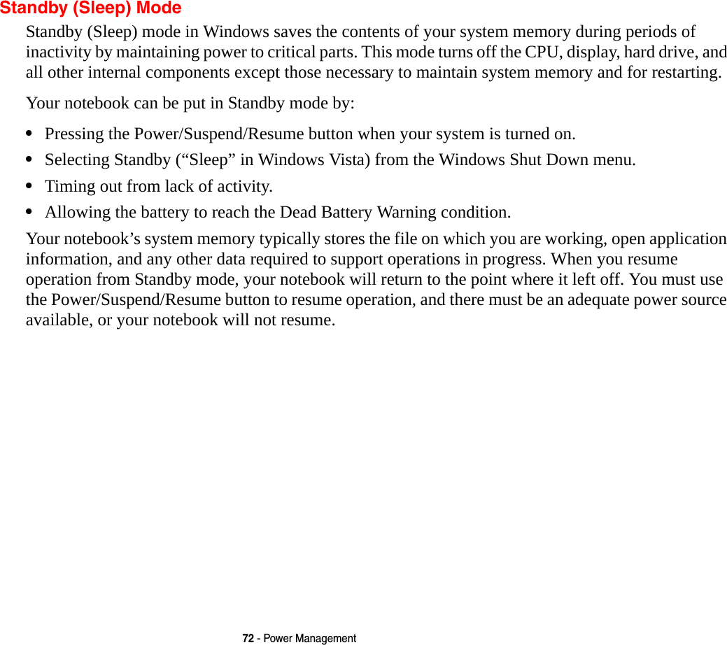 72 - Power ManagementStandby (Sleep) ModeStandby (Sleep) mode in Windows saves the contents of your system memory during periods of inactivity by maintaining power to critical parts. This mode turns off the CPU, display, hard drive, and all other internal components except those necessary to maintain system memory and for restarting. Your notebook can be put in Standby mode by:&bull;Pressing the Power/Suspend/Resume button when your system is turned on.&bull;Selecting Standby (&ldquo;Sleep&rdquo; in Windows Vista) from the Windows Shut Down menu.&bull;Timing out from lack of activity.&bull;Allowing the battery to reach the Dead Battery Warning condition.Your notebook&rsquo;s system memory typically stores the file on which you are working, open application information, and any other data required to support operations in progress. When you resume operation from Standby mode, your notebook will return to the point where it left off. You must use the Power/Suspend/Resume button to resume operation, and there must be an adequate power source available, or your notebook will not resume.