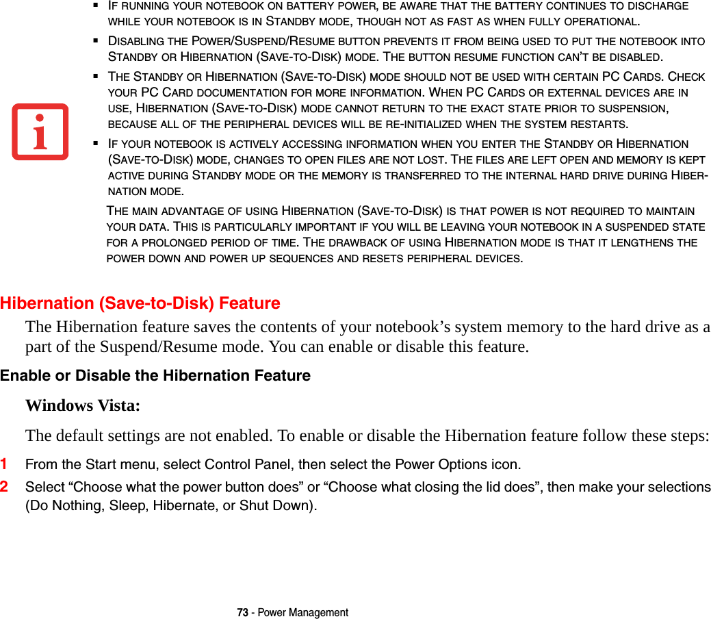 73 - Power ManagementHibernation (Save-to-Disk) FeatureThe Hibernation feature saves the contents of your notebook&rsquo;s system memory to the hard drive as a part of the Suspend/Resume mode. You can enable or disable this feature. Enable or Disable the Hibernation Feature Windows Vista: The default settings are not enabled. To enable or disable the Hibernation feature follow these steps:1From the Start menu, select Control Panel, then select the Power Options icon.2Select &ldquo;Choose what the power button does&rdquo; or &ldquo;Choose what closing the lid does&rdquo;, then make your selections (Do Nothing, Sleep, Hibernate, or Shut Down).■IF RUNNING YOUR NOTEBOOK ON BATTERY POWER, BE AWARE THAT THE BATTERY CONTINUES TO DISCHARGE WHILE YOUR NOTEBOOK IS IN STANDBY MODE, THOUGH NOT AS FAST AS WHEN FULLY OPERATIONAL. ■DISABLING THE POWER/SUSPEND/RESUME BUTTON PREVENTS IT FROM BEING USED TO PUT THE NOTEBOOK INTO STANDBY OR HIBERNATION (SAVE-TO-DISK) MODE. THE BUTTON RESUME FUNCTION CAN&rsquo;T BE DISABLED.■THE STANDBY OR HIBERNATION (SAVE-TO-DISK) MODE SHOULD NOT BE USED WITH CERTAIN PC CARDS. CHECK YOUR PC CARD DOCUMENTATION FOR MORE INFORMATION. WHEN PC CARDS OR EXTERNAL DEVICES ARE IN USE, HIBERNATION (SAVE-TO-DISK) MODE CANNOT RETURN TO THE EXACT STATE PRIOR TO SUSPENSION, BECAUSE ALL OF THE PERIPHERAL DEVICES WILL BE RE-INITIALIZED WHEN THE SYSTEM RESTARTS.■IF YOUR NOTEBOOK IS ACTIVELY ACCESSING INFORMATION WHEN YOU ENTER THE STANDBY OR HIBERNATION (SAVE-TO-DISK) MODE, CHANGES TO OPEN FILES ARE NOT LOST. THE FILES ARE LEFT OPEN AND MEMORY IS KEPT ACTIVE DURING STANDBY MODE OR THE MEMORY IS TRANSFERRED TO THE INTERNAL HARD DRIVE DURING HIBER-NATION MODE.THE MAIN ADVANTAGE OF USING HIBERNATION (SAVE-TO-DISK) IS THAT POWER IS NOT REQUIRED TO MAINTAIN YOUR DATA. THIS IS PARTICULARLY IMPORTANT IF YOU WILL BE LEAVING YOUR NOTEBOOK IN A SUSPENDED STATE FOR A PROLONGED PERIOD OF TIME. THE DRAWBACK OF USING HIBERNATION MODE IS THAT IT LENGTHENS THE POWER DOWN AND POWER UP SEQUENCES AND RESETS PERIPHERAL DEVICES.