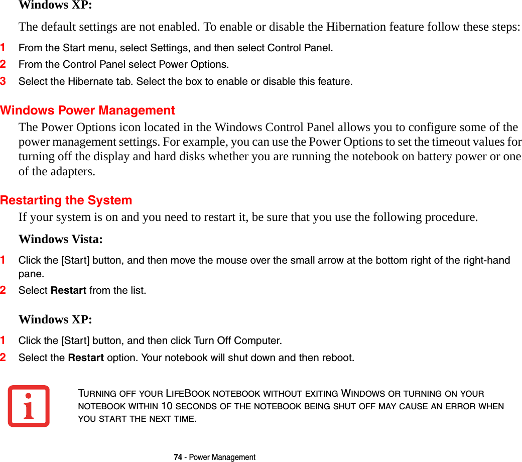74 - Power ManagementWindows XP:The default settings are not enabled. To enable or disable the Hibernation feature follow these steps:1From the Start menu, select Settings, and then select Control Panel.2From the Control Panel select Power Options.3Select the Hibernate tab. Select the box to enable or disable this feature.Windows Power Management The Power Options icon located in the Windows Control Panel allows you to configure some of the power management settings. For example, you can use the Power Options to set the timeout values for turning off the display and hard disks whether you are running the notebook on battery power or one of the adapters. Restarting the SystemIf your system is on and you need to restart it, be sure that you use the following procedure. Windows Vista:1Click the [Start] button, and then move the mouse over the small arrow at the bottom right of the right-hand pane.2Select Restart from the list.Windows XP:1Click the [Start] button, and then click Turn Off Computer.2Select the Restart option. Your notebook will shut down and then reboot.TURNING OFF YOUR LIFEBOOK NOTEBOOK WITHOUT EXITING WINDOWS OR TURNING ON YOUR NOTEBOOK WITHIN 10 SECONDS OF THE NOTEBOOK BEING SHUT OFF MAY CAUSE AN ERROR WHEN YOU START THE NEXT TIME. 
