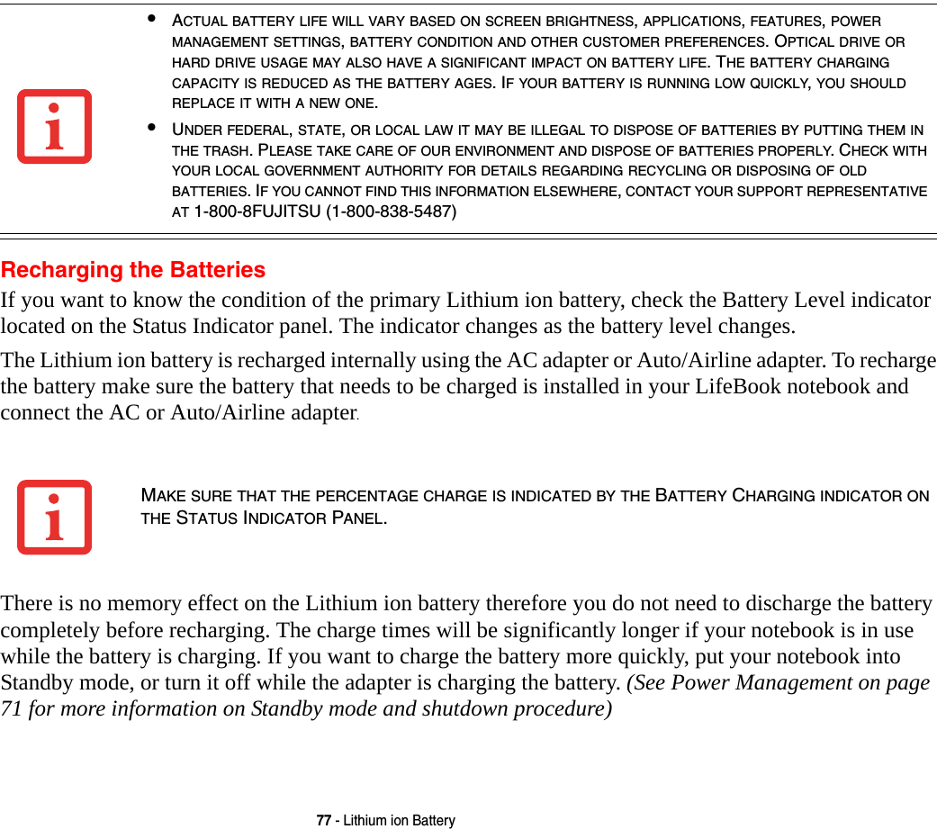 77 - Lithium ion BatteryRecharging the BatteriesIf you want to know the condition of the primary Lithium ion battery, check the Battery Level indicator located on the Status Indicator panel. The indicator changes as the battery level changes.The Lithium ion battery is recharged internally using the AC adapter or Auto/Airline adapter. To recharge the battery make sure the battery that needs to be charged is installed in your LifeBook notebook and connect the AC or Auto/Airline adapter.There is no memory effect on the Lithium ion battery therefore you do not need to discharge the battery completely before recharging. The charge times will be significantly longer if your notebook is in use while the battery is charging. If you want to charge the battery more quickly, put your notebook into Standby mode, or turn it off while the adapter is charging the battery. (See Power Management on page 71 for more information on Standby mode and shutdown procedure)&bull;ACTUAL BATTERY LIFE WILL VARY BASED ON SCREEN BRIGHTNESS, APPLICATIONS, FEATURES, POWER MANAGEMENT SETTINGS, BATTERY CONDITION AND OTHER CUSTOMER PREFERENCES. OPTICAL DRIVE OR HARD DRIVE USAGE MAY ALSO HAVE A SIGNIFICANT IMPACT ON BATTERY LIFE. THE BATTERY CHARGING CAPACITY IS REDUCED AS THE BATTERY AGES. IF YOUR BATTERY IS RUNNING LOW QUICKLY, YOU SHOULD REPLACE IT WITH A NEW ONE.&bull;UNDER FEDERAL, STATE, OR LOCAL LAW IT MAY BE ILLEGAL TO DISPOSE OF BATTERIES BY PUTTING THEM IN THE TRASH. PLEASE TAKE CARE OF OUR ENVIRONMENT AND DISPOSE OF BATTERIES PROPERLY. CHECK WITH YOUR LOCAL GOVERNMENT AUTHORITY FOR DETAILS REGARDING RECYCLING OR DISPOSING OF OLD BATTERIES. IF YOU CANNOT FIND THIS INFORMATION ELSEWHERE, CONTACT YOUR SUPPORT REPRESENTATIVE AT 1-800-8FUJITSU (1-800-838-5487)MAKE SURE THAT THE PERCENTAGE CHARGE IS INDICATED BY THE BATTERY CHARGING INDICATOR ON THE STATUS INDICATOR PANEL.