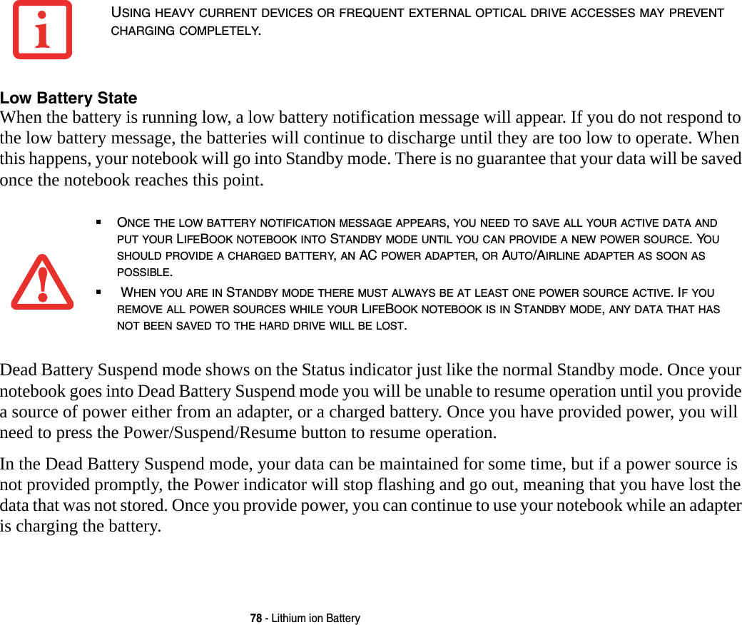 78 - Lithium ion BatteryLow Battery State When the battery is running low, a low battery notification message will appear. If you do not respond to the low battery message, the batteries will continue to discharge until they are too low to operate. When this happens, your notebook will go into Standby mode. There is no guarantee that your data will be saved once the notebook reaches this point.Dead Battery Suspend mode shows on the Status indicator just like the normal Standby mode. Once your notebook goes into Dead Battery Suspend mode you will be unable to resume operation until you provide a source of power either from an adapter, or a charged battery. Once you have provided power, you will need to press the Power/Suspend/Resume button to resume operation. In the Dead Battery Suspend mode, your data can be maintained for some time, but if a power source is not provided promptly, the Power indicator will stop flashing and go out, meaning that you have lost the data that was not stored. Once you provide power, you can continue to use your notebook while an adapter is charging the battery.USING HEAVY CURRENT DEVICES OR FREQUENT EXTERNAL OPTICAL DRIVE ACCESSES MAY PREVENT CHARGING COMPLETELY.■ONCE THE LOW BATTERY NOTIFICATION MESSAGE APPEARS, YOU NEED TO SAVE ALL YOUR ACTIVE DATA AND PUT YOUR LIFEBOOK NOTEBOOK INTO STANDBY MODE UNTIL YOU CAN PROVIDE A NEW POWER SOURCE. YOU SHOULD PROVIDE A CHARGED BATTERY, AN AC POWER ADAPTER, OR AUTO/AIRLINE ADAPTER AS SOON AS POSSIBLE.■ WHEN YOU ARE IN STANDBY MODE THERE MUST ALWAYS BE AT LEAST ONE POWER SOURCE ACTIVE. IF YOU REMOVE ALL POWER SOURCES WHILE YOUR LIFEBOOK NOTEBOOK IS IN STANDBY MODE, ANY DATA THAT HAS NOT BEEN SAVED TO THE HARD DRIVE WILL BE LOST.