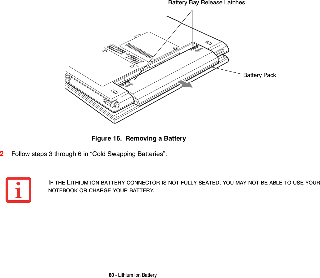 80 - Lithium ion BatteryFigure 16.  Removing a Battery2Follow steps 3 through 6 in &ldquo;Cold Swapping Batteries&rdquo;. Battery Bay Release LatchesBattery PackIF THE LITHIUM ION BATTERY CONNECTOR IS NOT FULLY SEATED, YOU MAY NOT BE ABLE TO USE YOUR NOTEBOOK OR CHARGE YOUR BATTERY.