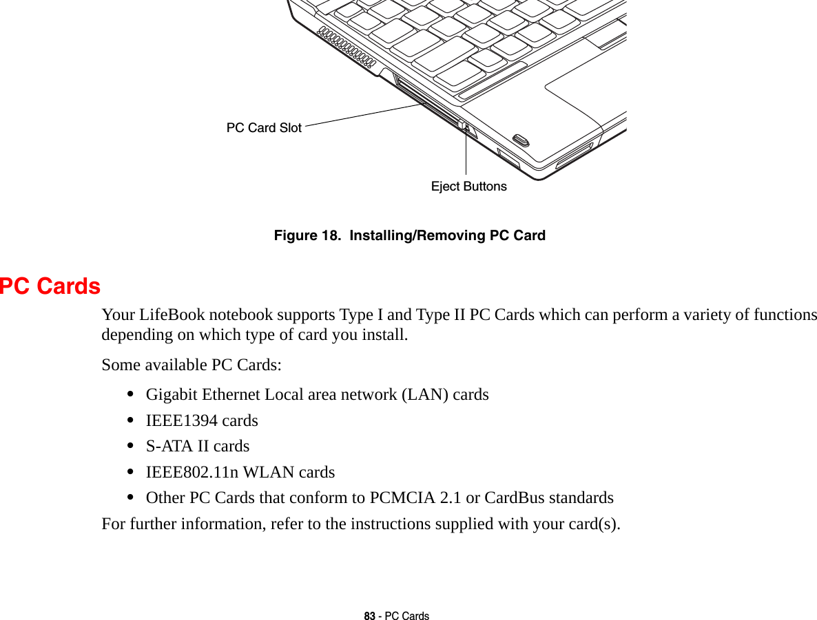 83 - PC CardsFigure 18.  Installing/Removing PC CardPC CardsYour LifeBook notebook supports Type I and Type II PC Cards which can perform a variety of functions depending on which type of card you install. Some available PC Cards:&bull;Gigabit Ethernet Local area network (LAN) cards&bull;IEEE1394 cards&bull;S-ATA II cards&bull;IEEE802.11n WLAN cards&bull;Other PC Cards that conform to PCMCIA 2.1 or CardBus standardsFor further information, refer to the instructions supplied with your card(s).Eject ButtonsPC Card Slot