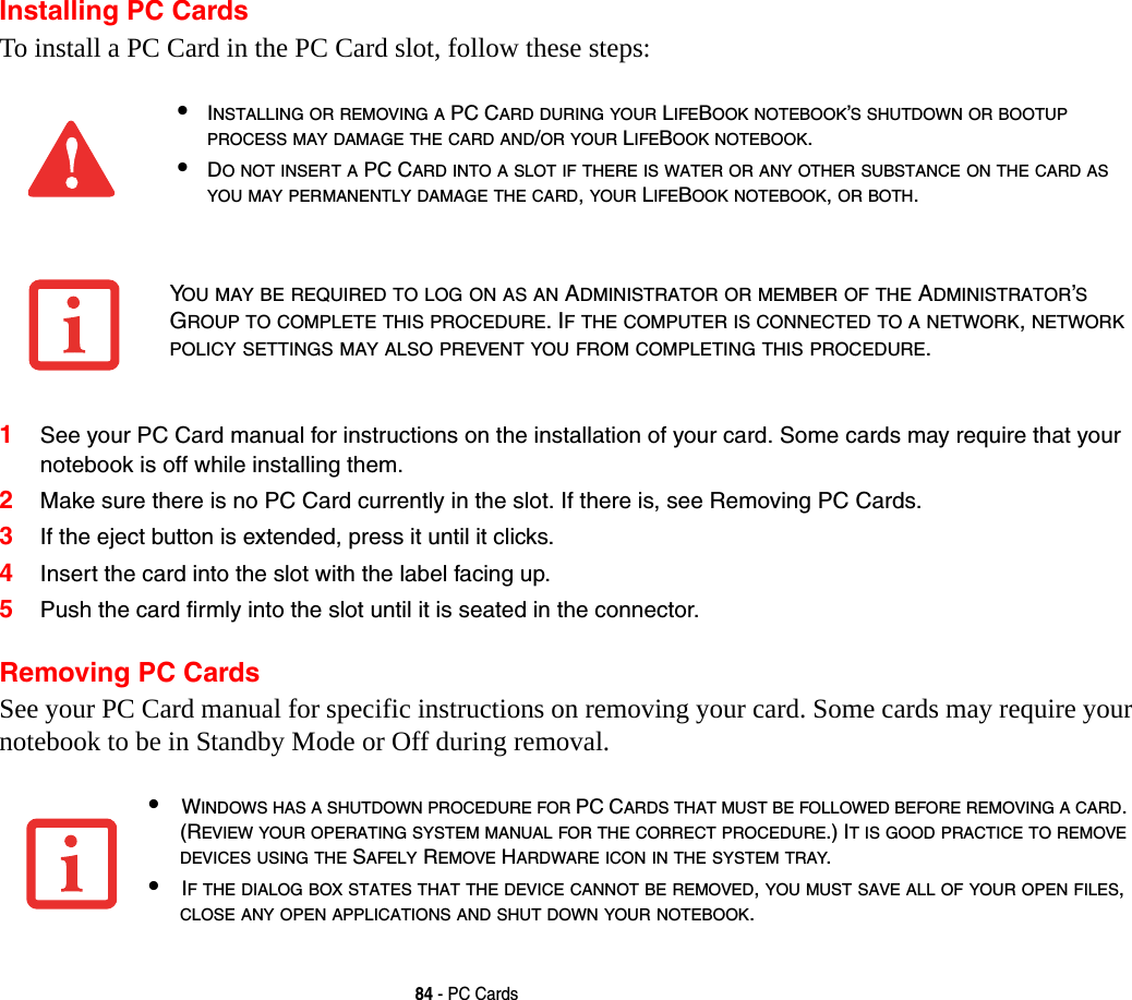 84 - PC CardsInstalling PC CardsTo install a PC Card in the PC Card slot, follow these steps: 1See your PC Card manual for instructions on the installation of your card. Some cards may require that your notebook is off while installing them.2Make sure there is no PC Card currently in the slot. If there is, see Removing PC Cards.3If the eject button is extended, press it until it clicks. 4Insert the card into the slot with the label facing up.5Push the card firmly into the slot until it is seated in the connector. Removing PC CardsSee your PC Card manual for specific instructions on removing your card. Some cards may require your notebook to be in Standby Mode or Off during removal.&bull;INSTALLING OR REMOVING A PC CARD DURING YOUR LIFEBOOK NOTEBOOK&rsquo;S SHUTDOWN OR BOOTUP PROCESS MAY DAMAGE THE CARD AND/OR YOUR LIFEBOOK NOTEBOOK.&bull;DO NOT INSERT A PC CARD INTO A SLOT IF THERE IS WATER OR ANY OTHER SUBSTANCE ON THE CARD AS YOU MAY PERMANENTLY DAMAGE THE CARD, YOUR LIFEBOOK NOTEBOOK, OR BOTH.YOU MAY BE REQUIRED TO LOG ON AS AN ADMINISTRATOR OR MEMBER OF THE ADMINISTRATOR&rsquo;S GROUP TO COMPLETE THIS PROCEDURE. IF THE COMPUTER IS CONNECTED TO A NETWORK, NETWORK POLICY SETTINGS MAY ALSO PREVENT YOU FROM COMPLETING THIS PROCEDURE.&bull;WINDOWS HAS A SHUTDOWN PROCEDURE FOR PC CARDS THAT MUST BE FOLLOWED BEFORE REMOVING A CARD. (REVIEW YOUR OPERATING SYSTEM MANUAL FOR THE CORRECT PROCEDURE.) IT IS GOOD PRACTICE TO REMOVE DEVICES USING THE SAFELY REMOVE HARDWARE ICON IN THE SYSTEM TRAY.&bull;IF THE DIALOG BOX STATES THAT THE DEVICE CANNOT BE REMOVED, YOU MUST SAVE ALL OF YOUR OPEN FILES, CLOSE ANY OPEN APPLICATIONS AND SHUT DOWN YOUR NOTEBOOK.