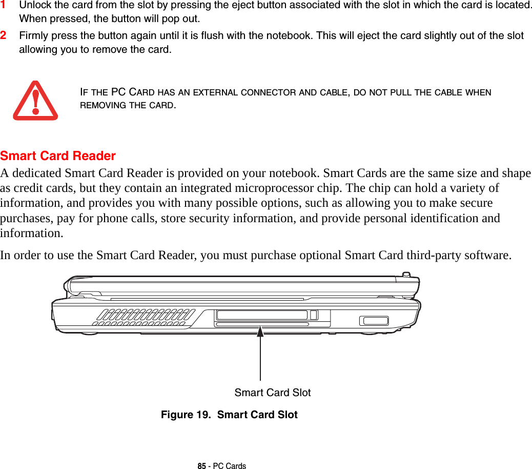 85 - PC Cards1Unlock the card from the slot by pressing the eject button associated with the slot in which the card is located. When pressed, the button will pop out. 2Firmly press the button again until it is flush with the notebook. This will eject the card slightly out of the slot allowing you to remove the card.Smart Card ReaderA dedicated Smart Card Reader is provided on your notebook. Smart Cards are the same size and shape as credit cards, but they contain an integrated microprocessor chip. The chip can hold a variety of information, and provides you with many possible options, such as allowing you to make secure purchases, pay for phone calls, store security information, and provide personal identification and information. In order to use the Smart Card Reader, you must purchase optional Smart Card third-party software.Figure 19.  Smart Card SlotIF THE PC CARD HAS AN EXTERNAL CONNECTOR AND CABLE, DO NOT PULL THE CABLE WHEN REMOVING THE CARD.Smart Card Slot